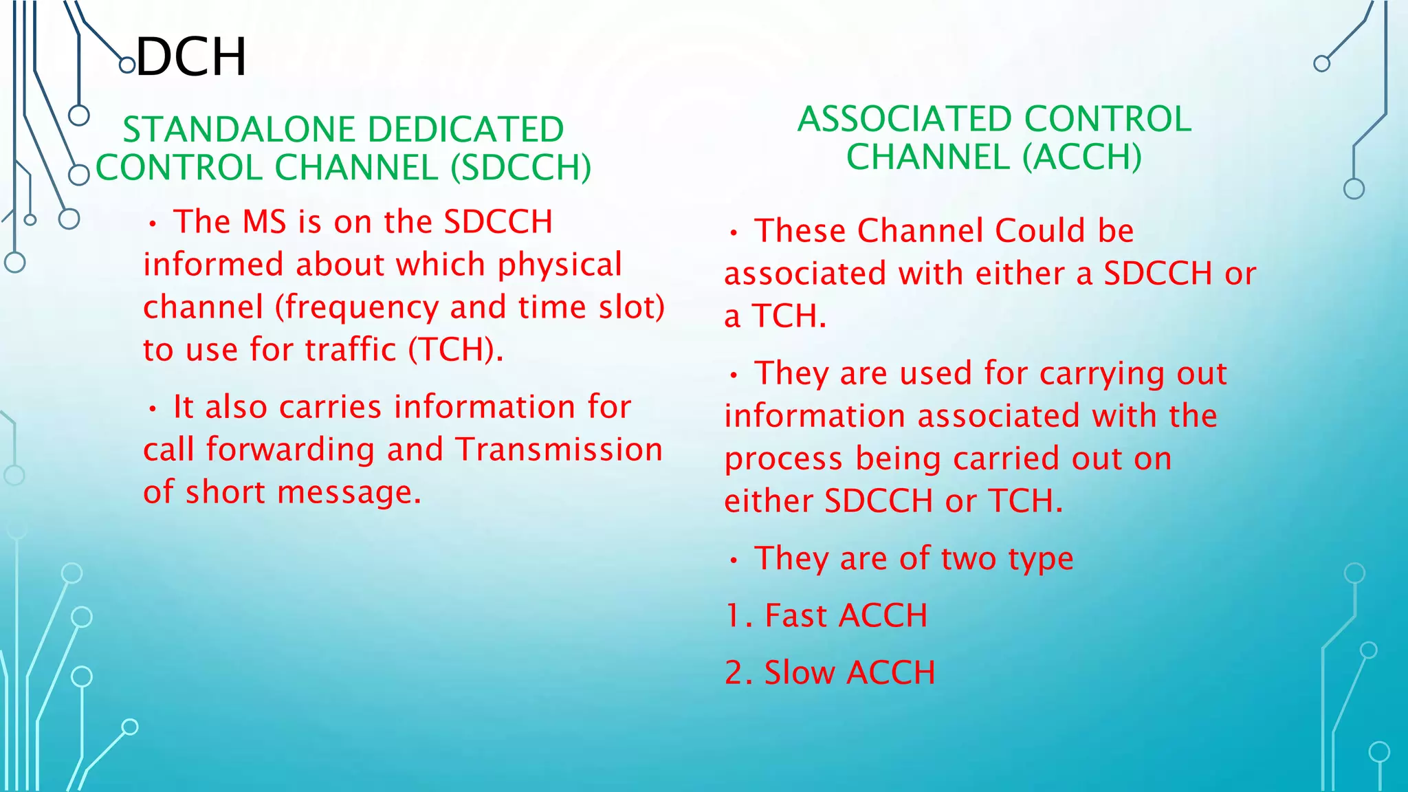 DCH
STANDALONE DEDICATED
CONTROL CHANNEL (SDCCH)
• The MS is on the SDCCH
informed about which physical
channel (frequency and time slot)
to use for traffic (TCH).
• It also carries information for
call forwarding and Transmission
of short message.
ASSOCIATED CONTROL
CHANNEL (ACCH)
• These Channel Could be
associated with either a SDCCH or
a TCH.
• They are used for carrying out
information associated with the
process being carried out on
either SDCCH or TCH.
• They are of two type
1. Fast ACCH
2. Slow ACCH
 