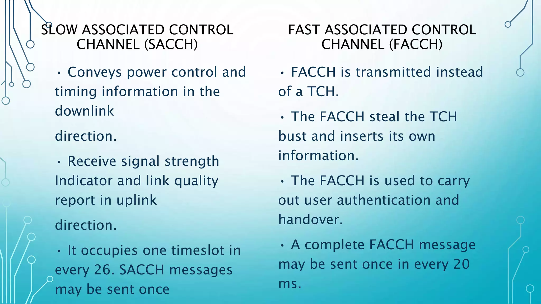 SLOW ASSOCIATED CONTROL
CHANNEL (SACCH)
• Conveys power control and
timing information in the
downlink
direction.
• Receive signal strength
Indicator and link quality
report in uplink
direction.
• It occupies one timeslot in
every 26. SACCH messages
may be sent once
FAST ASSOCIATED CONTROL
CHANNEL (FACCH)
• FACCH is transmitted instead
of a TCH.
• The FACCH steal the TCH
bust and inserts its own
information.
• The FACCH is used to carry
out user authentication and
handover.
• A complete FACCH message
may be sent once in every 20
ms.
 