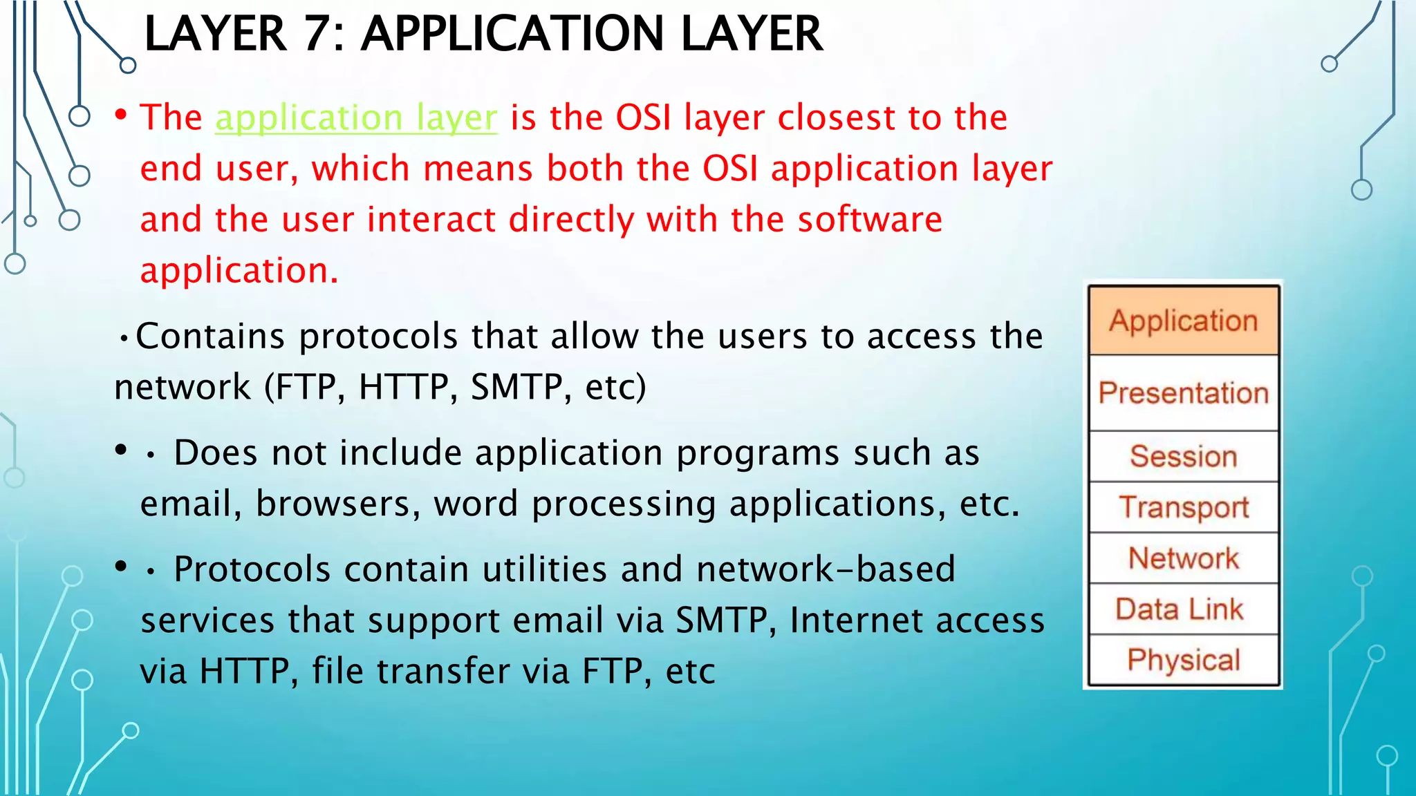 LAYER 7: APPLICATION LAYER
• The application layer is the OSI layer closest to the
end user, which means both the OSI application layer
and the user interact directly with the software
application.
•Contains protocols that allow the users to access the
network (FTP, HTTP, SMTP, etc)
• • Does not include application programs such as
email, browsers, word processing applications, etc.
• • Protocols contain utilities and network-based
services that support email via SMTP, Internet access
via HTTP, file transfer via FTP, etc
 