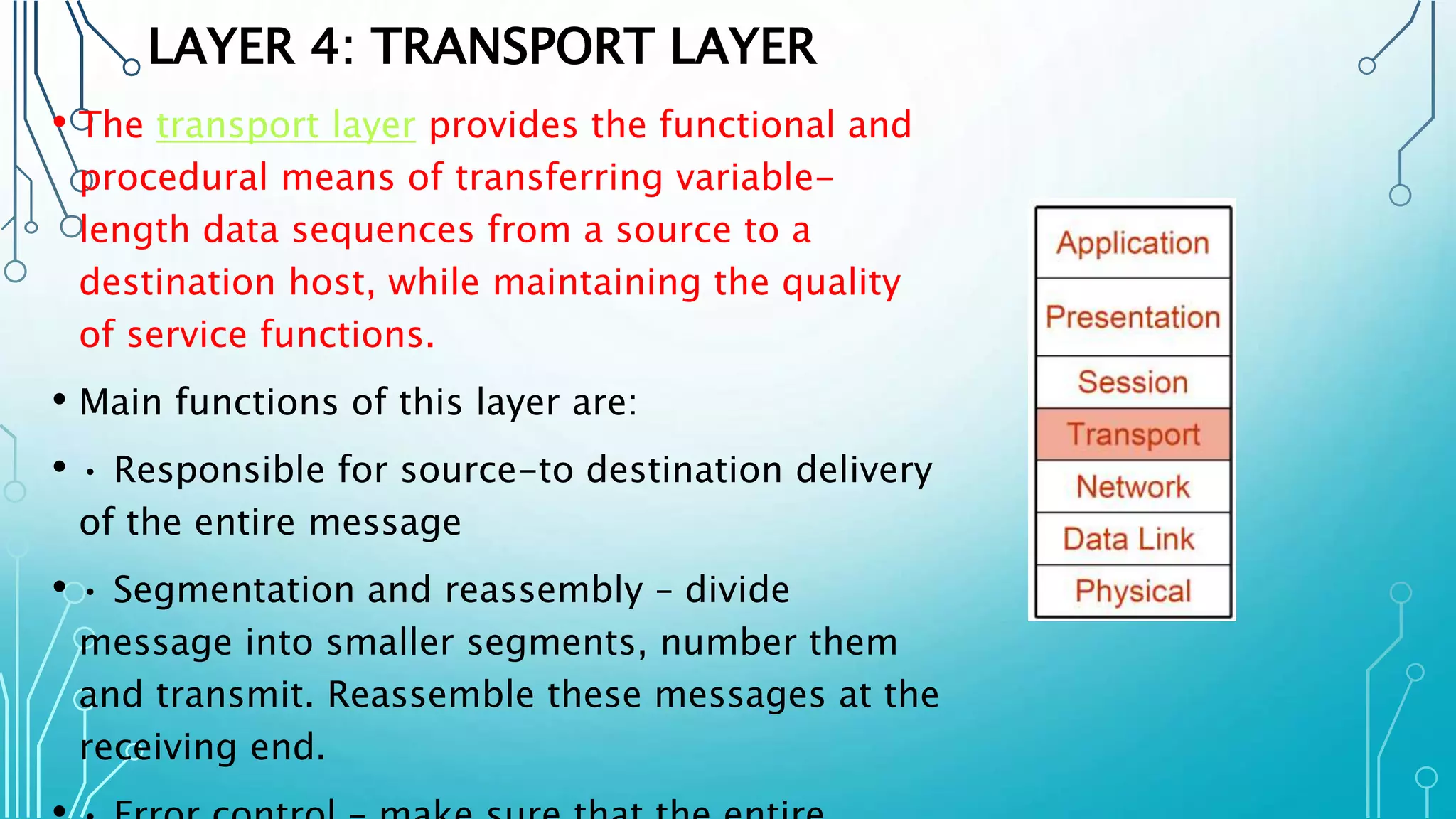 LAYER 4: TRANSPORT LAYER
• The transport layer provides the functional and
procedural means of transferring variable-
length data sequences from a source to a
destination host, while maintaining the quality
of service functions.
• Main functions of this layer are:
• • Responsible for source-to destination delivery
of the entire message
• • Segmentation and reassembly – divide
message into smaller segments, number them
and transmit. Reassemble these messages at the
receiving end.
 