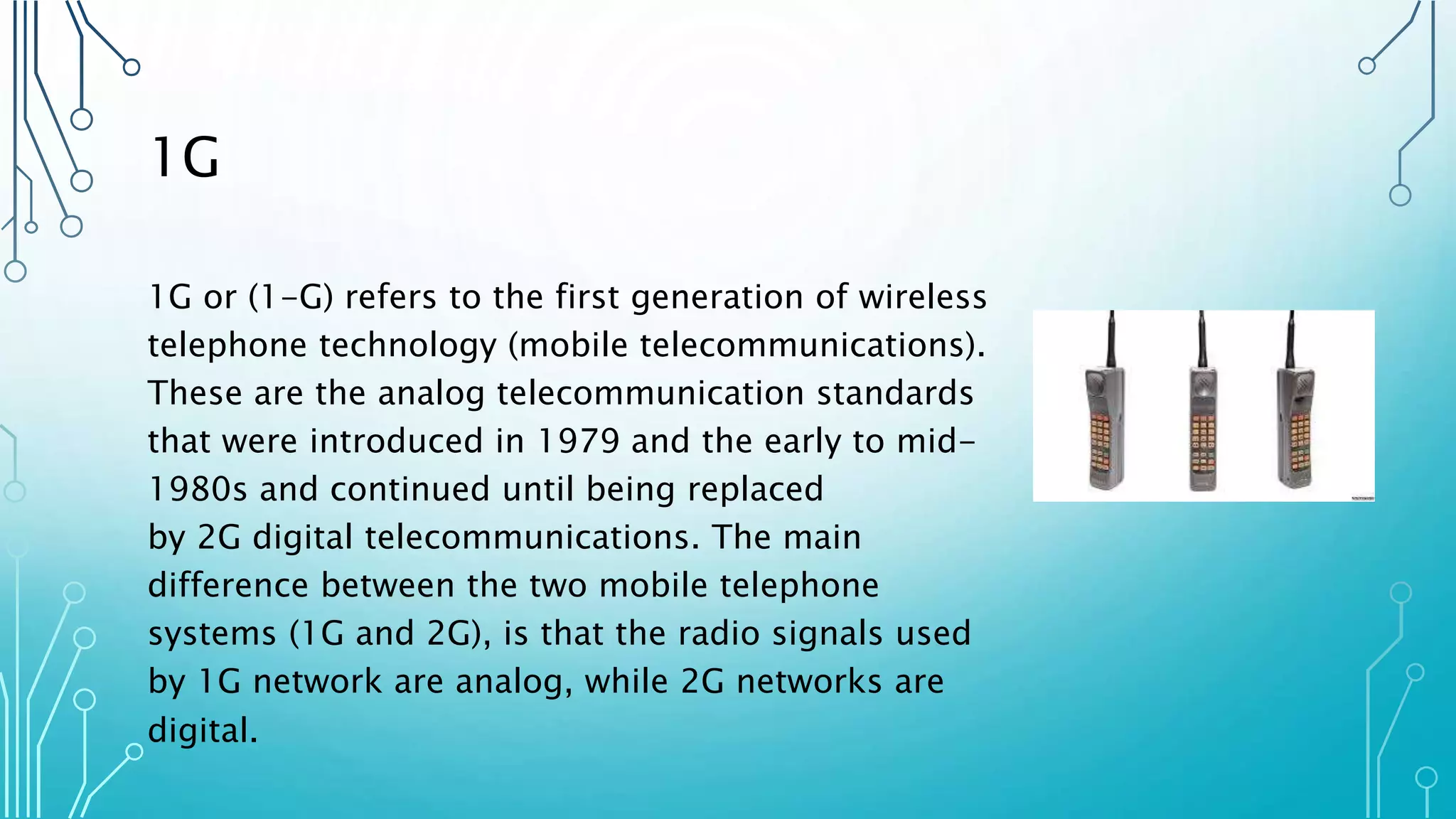 1G
1G or (1-G) refers to the first generation of wireless
telephone technology (mobile telecommunications).
These are the analog telecommunication standards
that were introduced in 1979 and the early to mid-
1980s and continued until being replaced
by 2G digital telecommunications. The main
difference between the two mobile telephone
systems (1G and 2G), is that the radio signals used
by 1G network are analog, while 2G networks are
digital.
 