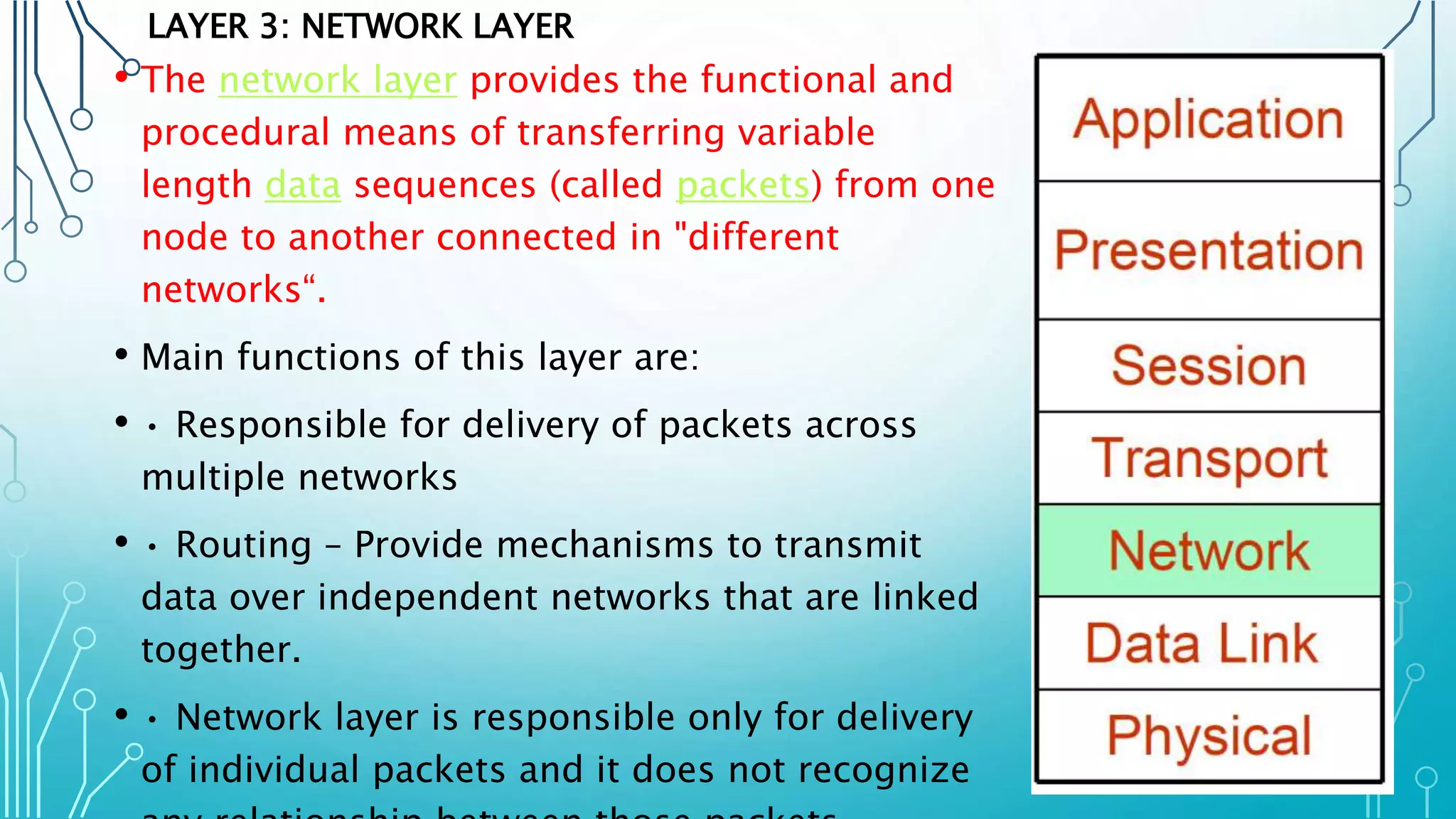 LAYER 3: NETWORK LAYER
• The network layer provides the functional and
procedural means of transferring variable
length data sequences (called packets) from one
node to another connected in "different
networks“.
• Main functions of this layer are:
• • Responsible for delivery of packets across
multiple networks
• • Routing – Provide mechanisms to transmit
data over independent networks that are linked
together.
• • Network layer is responsible only for delivery
of individual packets and it does not recognize
 