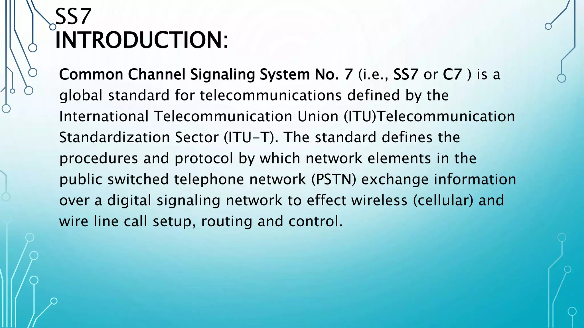 SS7
INTRODUCTION:
Common Channel Signaling System No. 7 (i.e., SS7 or C7 ) is a
global standard for telecommunications defined by the
International Telecommunication Union (ITU)Telecommunication
Standardization Sector (ITU-T). The standard defines the
procedures and protocol by which network elements in the
public switched telephone network (PSTN) exchange information
over a digital signaling network to effect wireless (cellular) and
wire line call setup, routing and control.
 