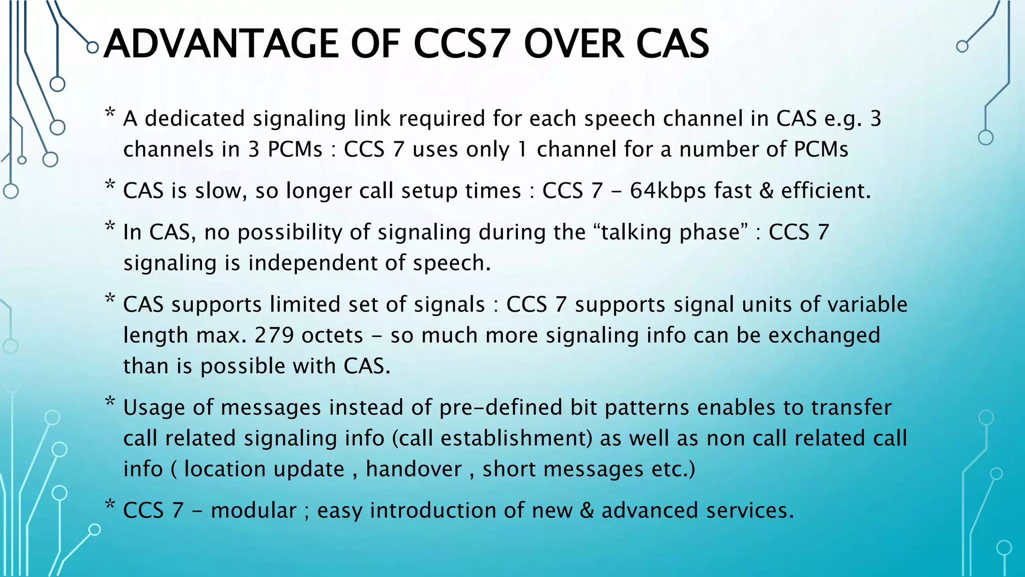 ADVANTAGE OF CCS7 OVER CAS
* A dedicated signaling link required for each speech channel in CAS e.g. 3
channels in 3 PCMs : CCS 7 uses only 1 channel for a number of PCMs
* CAS is slow, so longer call setup times : CCS 7 - 64kbps fast & efficient.
* In CAS, no possibility of signaling during the “talking phase” : CCS 7
signaling is independent of speech.
* CAS supports limited set of signals : CCS 7 supports signal units of variable
length max. 279 octets - so much more signaling info can be exchanged
than is possible with CAS.
* Usage of messages instead of pre-defined bit patterns enables to transfer
call related signaling info (call establishment) as well as non call related call
info ( location update , handover , short messages etc.)
* CCS 7 - modular ; easy introduction of new & advanced services.
 