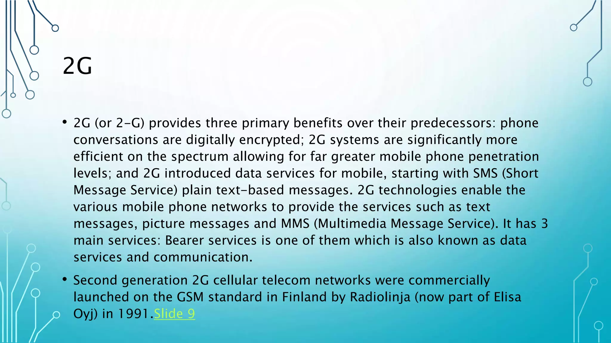 2G
• 2G (or 2-G) provides three primary benefits over their predecessors: phone
conversations are digitally encrypted; 2G systems are significantly more
efficient on the spectrum allowing for far greater mobile phone penetration
levels; and 2G introduced data services for mobile, starting with SMS (Short
Message Service) plain text-based messages. 2G technologies enable the
various mobile phone networks to provide the services such as text
messages, picture messages and MMS (Multimedia Message Service). It has 3
main services: Bearer services is one of them which is also known as data
services and communication.
• Second generation 2G cellular telecom networks were commercially
launched on the GSM standard in Finland by Radiolinja (now part of Elisa
Oyj) in 1991.Slide 9
 