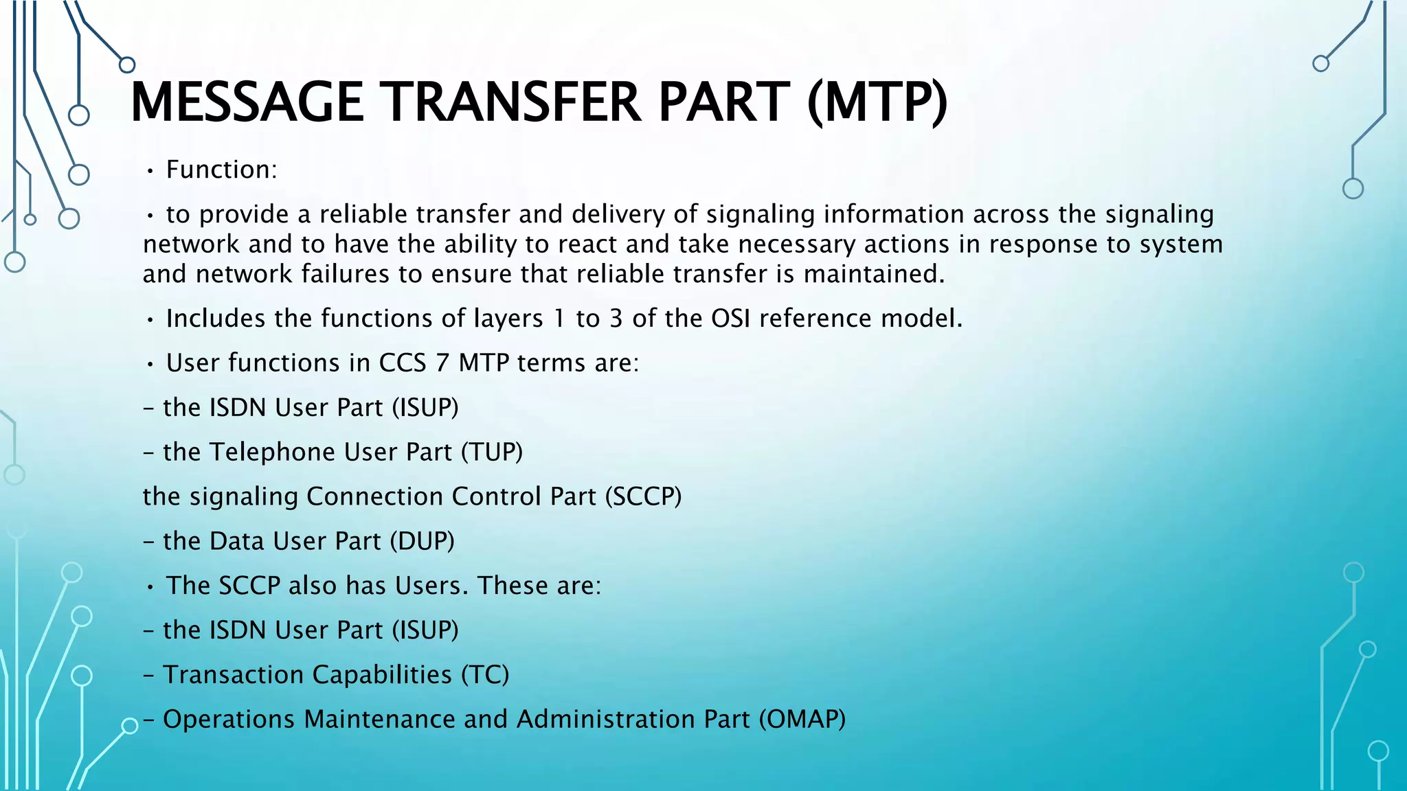 MESSAGE TRANSFER PART (MTP)
• Function:
• to provide a reliable transfer and delivery of signaling information across the signaling
network and to have the ability to react and take necessary actions in response to system
and network failures to ensure that reliable transfer is maintained.
• Includes the functions of layers 1 to 3 of the OSI reference model.
• User functions in CCS 7 MTP terms are:
– the ISDN User Part (ISUP)
– the Telephone User Part (TUP)
the signaling Connection Control Part (SCCP)
– the Data User Part (DUP)
• The SCCP also has Users. These are:
– the ISDN User Part (ISUP)
– Transaction Capabilities (TC)
– Operations Maintenance and Administration Part (OMAP)
 