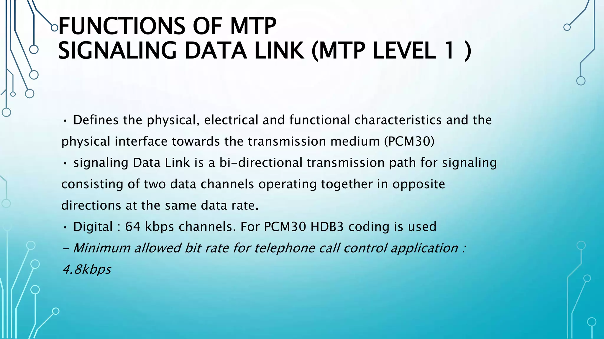FUNCTIONS OF MTP
SIGNALING DATA LINK (MTP LEVEL 1 )
• Defines the physical, electrical and functional characteristics and the
physical interface towards the transmission medium (PCM30)
• signaling Data Link is a bi-directional transmission path for signaling
consisting of two data channels operating together in opposite
directions at the same data rate.
• Digital : 64 kbps channels. For PCM30 HDB3 coding is used
- Minimum allowed bit rate for telephone call control application :
4.8kbps
 