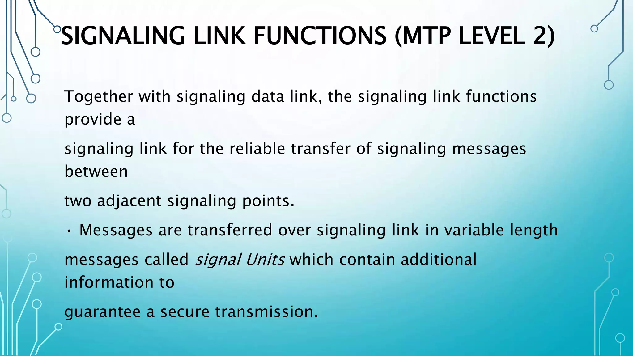SIGNALING LINK FUNCTIONS (MTP LEVEL 2)
Together with signaling data link, the signaling link functions
provide a
signaling link for the reliable transfer of signaling messages
between
two adjacent signaling points.
• Messages are transferred over signaling link in variable length
messages called signal Units which contain additional
information to
guarantee a secure transmission.
 