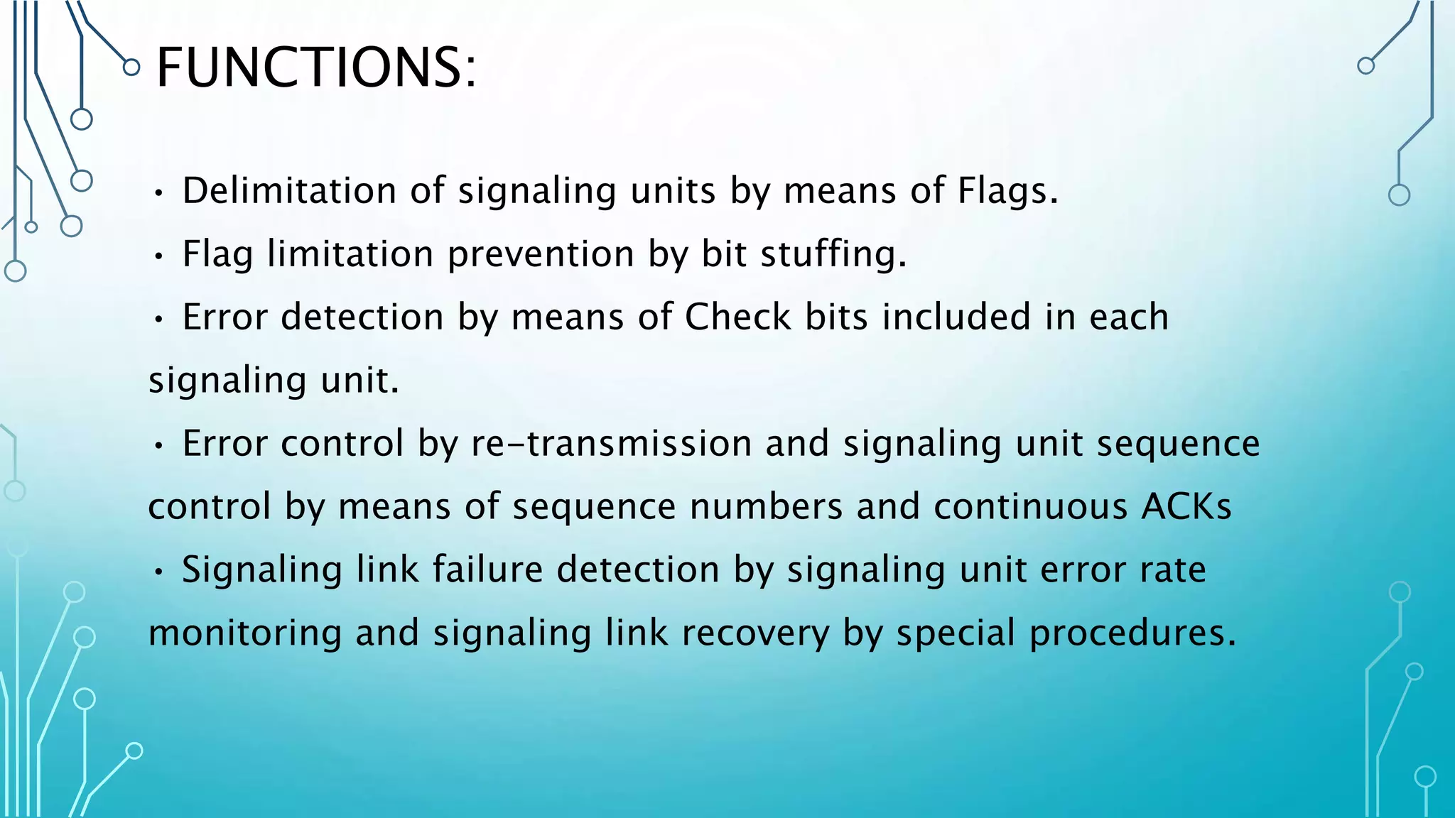 FUNCTIONS:
• Delimitation of signaling units by means of Flags.
• Flag limitation prevention by bit stuffing.
• Error detection by means of Check bits included in each
signaling unit.
• Error control by re-transmission and signaling unit sequence
control by means of sequence numbers and continuous ACKs
• Signaling link failure detection by signaling unit error rate
monitoring and signaling link recovery by special procedures.
 