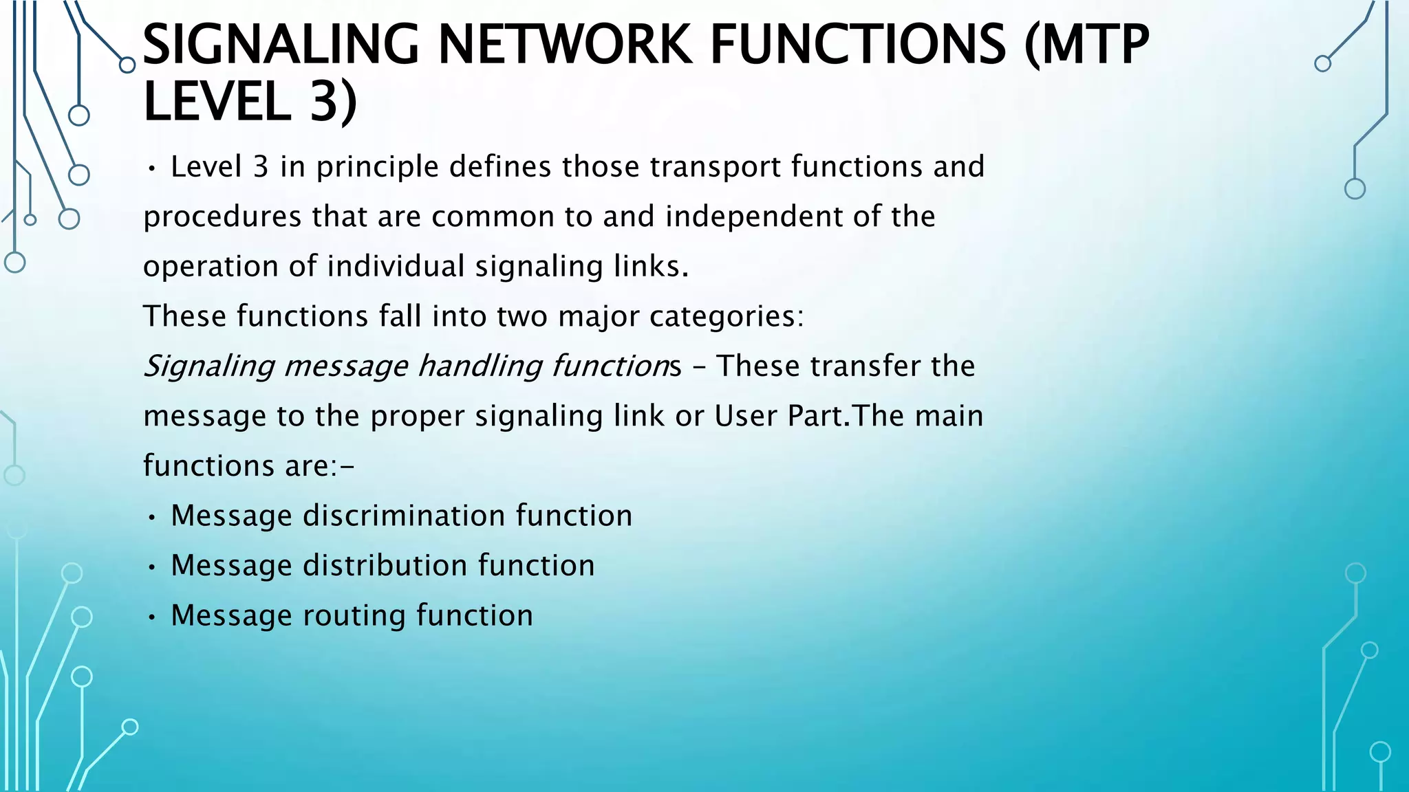 SIGNALING NETWORK FUNCTIONS (MTP
LEVEL 3)
• Level 3 in principle defines those transport functions and
procedures that are common to and independent of the
operation of individual signaling links.
These functions fall into two major categories:
Signaling message handling functions – These transfer the
message to the proper signaling link or User Part.The main
functions are:-
• Message discrimination function
• Message distribution function
• Message routing function
 
