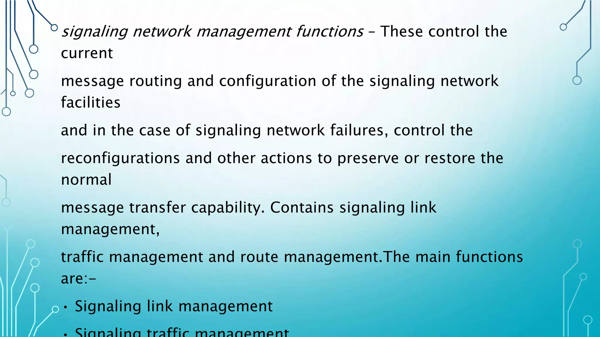 signaling network management functions – These control the
current
message routing and configuration of the signaling network
facilities
and in the case of signaling network failures, control the
reconfigurations and other actions to preserve or restore the
normal
message transfer capability. Contains signaling link
management,
traffic management and route management.The main functions
are:-
• Signaling link management
 