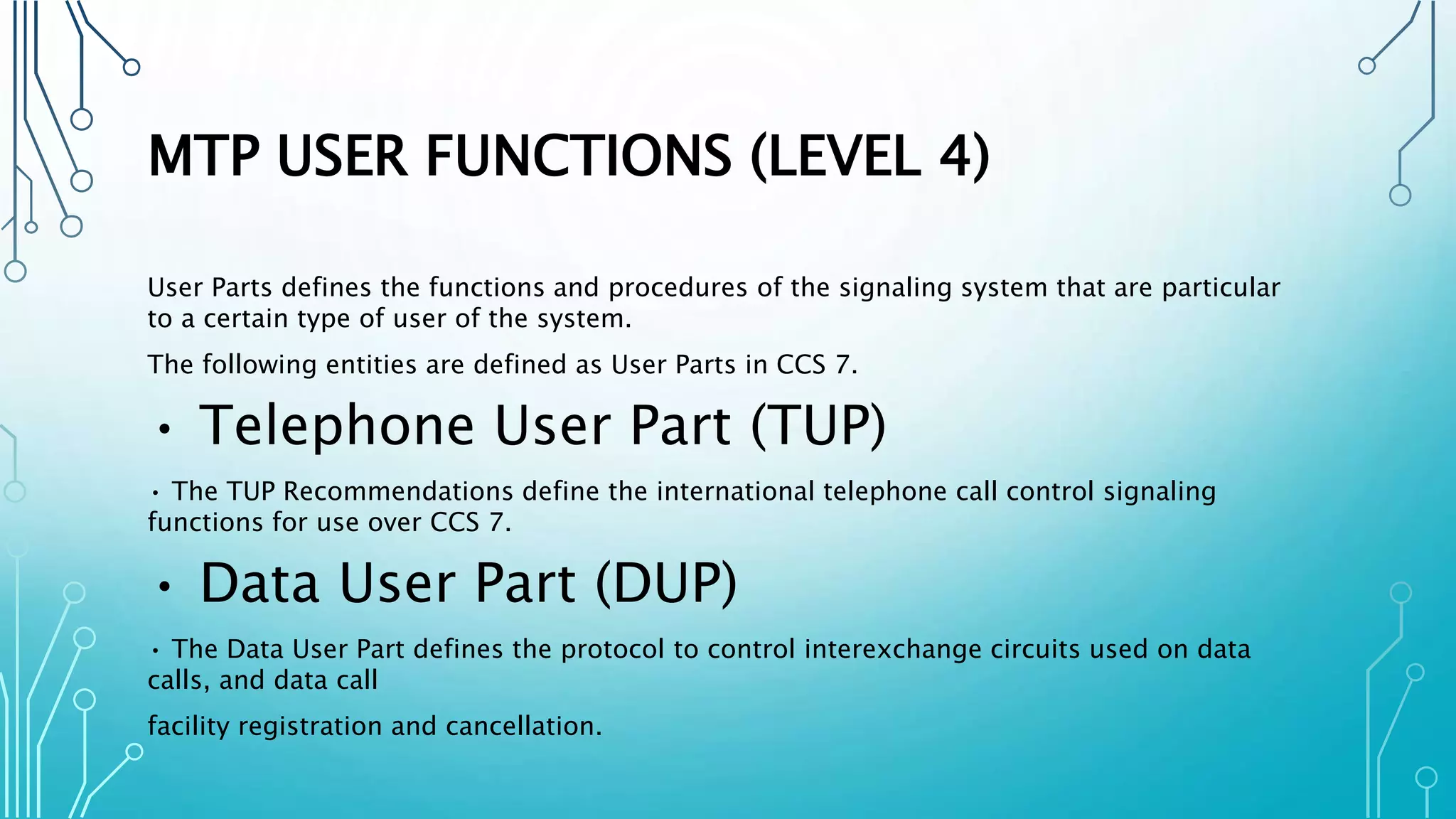 MTP USER FUNCTIONS (LEVEL 4)
User Parts defines the functions and procedures of the signaling system that are particular
to a certain type of user of the system.
The following entities are defined as User Parts in CCS 7.
• Telephone User Part (TUP)
• The TUP Recommendations define the international telephone call control signaling
functions for use over CCS 7.
• Data User Part (DUP)
• The Data User Part defines the protocol to control interexchange circuits used on data
calls, and data call
facility registration and cancellation.
 