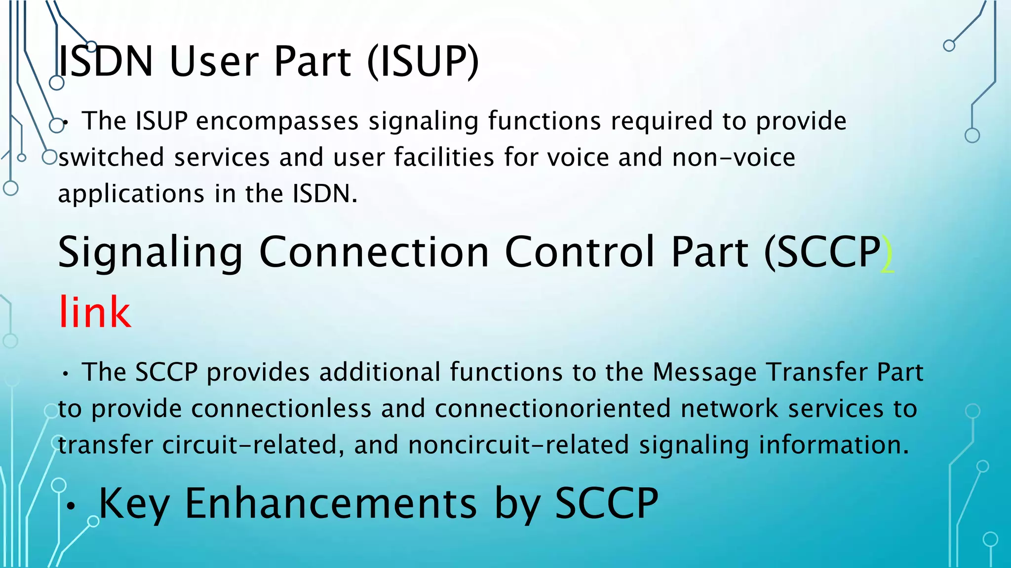 ISDN User Part (ISUP)
• The ISUP encompasses signaling functions required to provide
switched services and user facilities for voice and non-voice
applications in the ISDN.
Signaling Connection Control Part (SCCP)
link
• The SCCP provides additional functions to the Message Transfer Part
to provide connectionless and connectionoriented network services to
transfer circuit-related, and noncircuit-related signaling information.
• Key Enhancements by SCCP
 