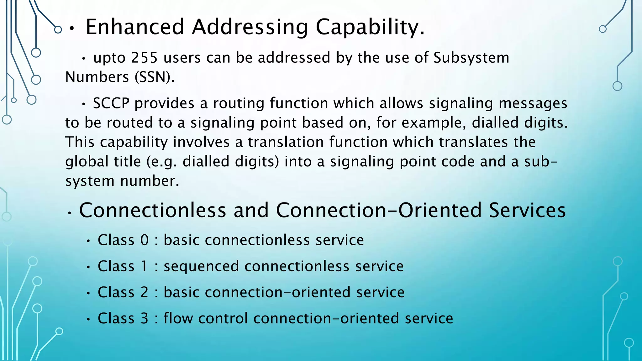 • Enhanced Addressing Capability.
• upto 255 users can be addressed by the use of Subsystem
Numbers (SSN).
• SCCP provides a routing function which allows signaling messages
to be routed to a signaling point based on, for example, dialled digits.
This capability involves a translation function which translates the
global title (e.g. dialled digits) into a signaling point code and a sub-
system number.
• Connectionless and Connection-Oriented Services
• Class 0 : basic connectionless service
• Class 1 : sequenced connectionless service
• Class 2 : basic connection-oriented service
• Class 3 : flow control connection-oriented service
 