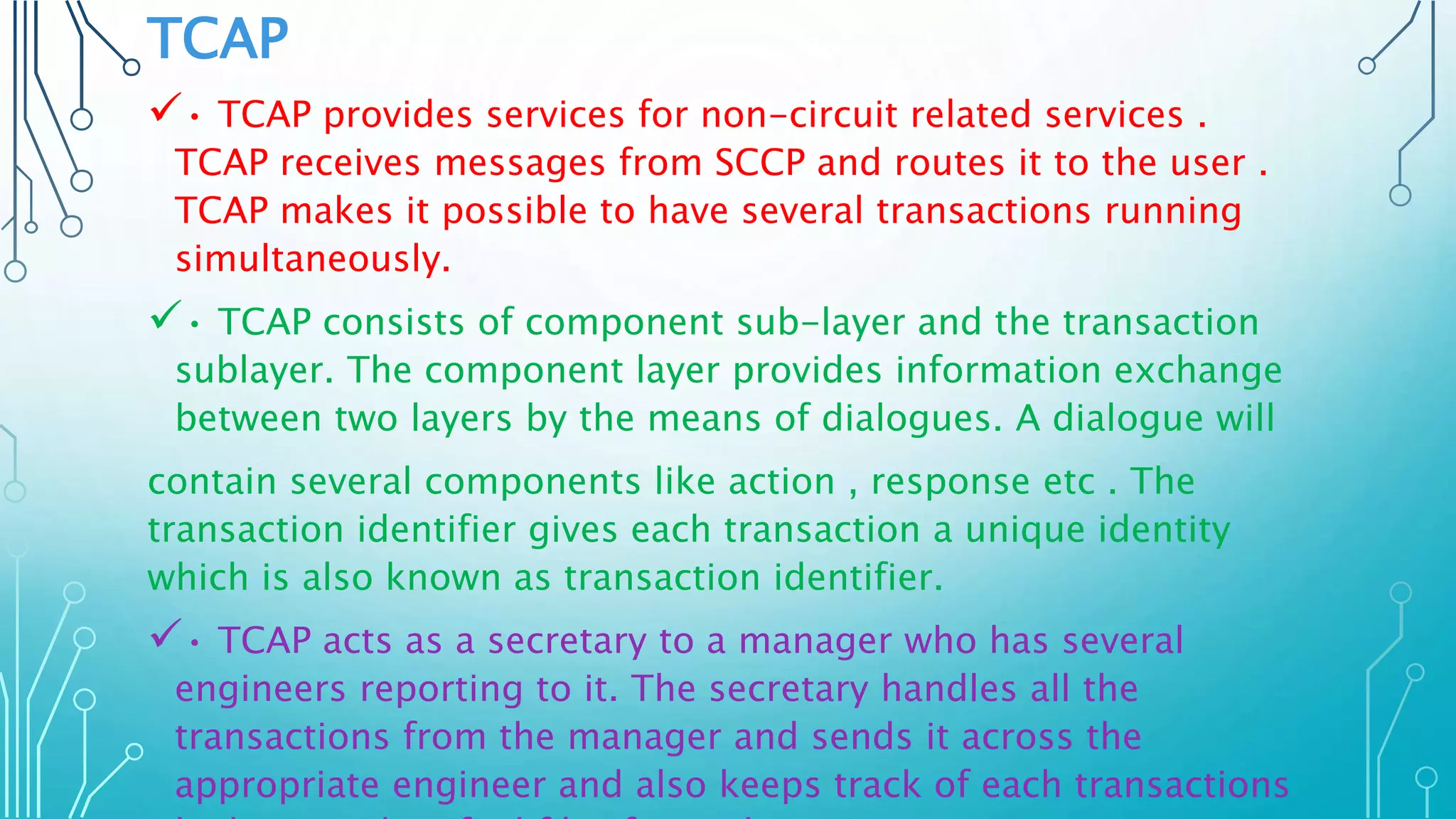 TCAP
• TCAP provides services for non-circuit related services .
TCAP receives messages from SCCP and routes it to the user .
TCAP makes it possible to have several transactions running
simultaneously.
• TCAP consists of component sub-layer and the transaction
sublayer. The component layer provides information exchange
between two layers by the means of dialogues. A dialogue will
contain several components like action , response etc . The
transaction identifier gives each transaction a unique identity
which is also known as transaction identifier.
• TCAP acts as a secretary to a manager who has several
engineers reporting to it. The secretary handles all the
transactions from the manager and sends it across the
appropriate engineer and also keeps track of each transactions
 