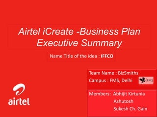 Airtel iCreate -Business Plan
Executive Summary
Name Title of the idea : IFFCO
Team Name : BizSmiths
Campus : FMS, Delhi
Members: Abhijit Kirtunia
Ashutosh
Sukesh Ch. Gain
 