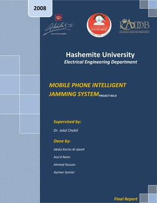 2008




                Hashemite University
              Electrical Engineering Department



       MOBILE PHONE INTELLIGENT
       JAMMING SYSTEMPROJECT NO.8



        Supervised by:
        Dr. Jalal Chebil

        Done by:
        Abdul Karim Al sbeeh

        Asa’d Naim

        Ahmad Hussan

        Ayman Samier




                                    Final Report
 