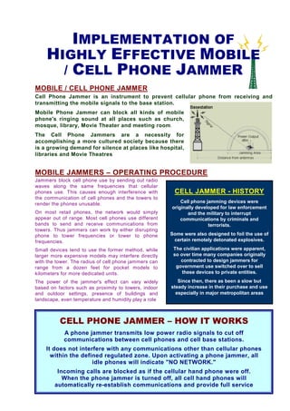 IMPLEMENTATION OF
    HIGHLY EFFECTIVE MOBILE
      / CELL PHONE JAMMER
MOBILE / CELL PHONE JAMMER
Cell Phone Jammer is an instrument to prevent cellular phone from receiving and
transmitting the mobile signals to the base station.
Mobile Phone Jammer can block all kinds of mobile
phone's ringing sound at all places such as church,
mosque, library, Movie Theater and meeting room
The Cell Phone Jammers are a necessity for
accomplishing a more cultured society because there
is a growing demand for silence at places like hospital,
libraries and Movie Theatres


MOBILE JAMMERS – OPERATING PROCEDURE
Jammers block cell phone use by sending out radio
waves along the same frequencies that cellular
phones use. This causes enough interference with        CELL JAMMER - HISTORY
the communication of cell phones and the towers to
render the phones unusable.                                Cell phone jamming devices were
                                                       originally developed for law enforcement
On most retail phones, the network would simply               and the military to interrupt
appear out of range. Most cell phones use different        communications by criminals and
bands to send and receive communications from                          terrorists.
towers. Thus jammers can work by either disrupting
phone to tower frequencies or tower to phone           Some were also designed to foil the use of
frequencies.                                            certain remotely detonated explosives.

Small devices tend to use the former method, while      The civilian applications were apparent,
larger more expensive models may interfere directly     so over time many companies originally
with the tower. The radius of cell phone jammers can       contracted to design jammers for
range from a dozen feet for pocket models to             government use switched over to sell
kilometers for more dedicated units.                        these devices to private entities.
The power of the jammer's effect can vary widely          Since then, there as been a slow but
based on factors such as proximity to towers, indoor   steady increase in their purchase and use
and outdoor settings, presence of buildings and          especially in major metropolitan areas
landscape, even temperature and humidity play a role



          CELL PHONE JAMMER – HOW IT WORKS
            A phone jammer transmits low power radio signals to cut off
            communications between cell phones and cell base stations.
    It does not interfere with any communications other than cellular phones
      within the defined regulated zone. Upon activating a phone jammer, all
                     idle phones will indicate "NO NETWORK."
         Incoming calls are blocked as if the cellular hand phone were off.
           When the phone jammer is turned off, all cell hand phones will
        automatically re-establish communications and provide full service
 