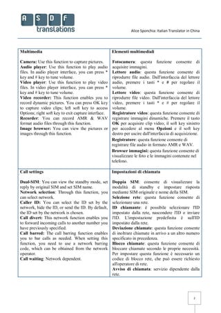 Alice Sponchia: Italian Translator in China
2
Multimedia
Camera: Use this function to capture pictures.
Audio player: Use this function to play audio
files. In audio player interface, you can press *
key and # key to tune volume.
Video player: Use this function to play video
files. In video player interface, you can press *
key and # key to tune volume.
Video recorder: This function enables you to
record dynamic pictures. You can press OK key
to capture video clips; left soft key to access
Options; right soft key to exit capture interface.
Recorder: You can record AMR & WAV
format audio files through this function.
Image browser: You can view the pictures or
images through this function.
Elementi multimediali
Fotocamera: questa funzione consente di
acquisire immagini.
Lettore audio: questa funzione consente di
riprodurre file audio. Dall'interfaccia del lettore
audio, premere i tasti * e # per regolare il
volume.
Lettore video: questa funzione consente di
riprodurre file video. Dall'interfaccia del lettore
video, premere i tasti * e # per regolare il
volume.
Registratore video: questa funzione consente di
registrare immagini dinamiche. Premere il tasto
OK per acquisire clip video, il soft key sinistro
per accedere al menu Opzioni e il soft key
destro per uscire dall'interfaccia di acquisizione.
Registratore: questa funzione consente di
registrare file audio in formato AMR e WAV.
Browser immagini: questa funzione consente di
visualizzare le foto e le immagini contenute nel
telefono.
Call settings
Dual-SIM: You can view the standby mode, set
reply by original SIM and set SIM name.
Network selection: Through this function, you
can select network.
Caller ID: You can select the ID set by the
network, hide the ID, or send the ID. By default,
the ID set by the network is chosen.
Call divert: This network function enables you
to forward incoming calls to another number you
have previously specified.
Call barred: The call barring function enables
you to bar calls as needed. When setting this
function, you need to use a network barring
code, which can be obtained from the network
operator.
Call waiting: Network dependent.
Impostazioni di chiamata
Doppia SIM: consente di visualizzare la
modalità di standby e impostare risposta
mediante SIM originale e nome della SIM.
Selezione rete: questa funzione consente di
selezionare una rete.
ID chiamante: è possibile selezionare l'ID
impostato dalla rete, nascondere l'ID o inviare
l'ID. L'impostazione predefinita è sull'ID
impostato dalla rete.
Deviazione chiamate: questa funzione consente
di inoltrare chiamate in arrivo a un altro numero
specificato in precedenza.
Blocco chiamate: questa funzione consente di
bloccare chiamate secondo le proprie necessità.
Per impostare questa funzione è necessario un
codice di blocco rete, che può essere richiesto
all'operatore di rete.
Avviso di chiamata: servizio dipendente dalla
rete.
 