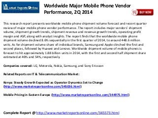 Complete Report @ http://www.marketreportsonline.com/345573.html
Worldwide Major Mobile Phone Vendor
Performance, 2Q 2014
This research report presents worldwide mobile phone shipment volume forecast and recent quarter
review of major mobile phone vendor performance. The report includes major vendors' shipment
volume, shipment growth trends, shipment revenue and revenue growth trends, operating profit
margin and ASP, along with analyst insights. The report finds that the worldwide mobile phone
shipment volume declined 8.6% sequentially in the first quarter of 2014, to around 448.6 million
units. As for shipment volume share of individual brands, Samsung and Apple clinched the first and
second places, followed by Huawei and Lenovo. Worldwide shipment volume of mobile phones is
forecast to hit approximately 1.88 billion units in 2014, with the first and second half shipment share
estimated at 46% and 54%, respectively.
Companies covered: LG, Motorola, Nokia, Samsung, and Sony Ericsson
Related Reports on IT & Telecommunication Market:
Kenya: Steady Growth Expected as Operator Dynamics Set to Change
(http://www.marketreportsonline.com/345036.html)
Mobile Pricing in Eastern Europe (http://www.marketreportsonline.com/344975.html)
 