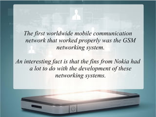 The first worldwide mobile communication
network that worked properly was the GSM
networking system.
An interesting fact is that the fins from Nokia had
a lot to do with the development of these
networking systems.
 