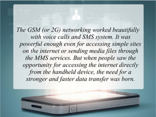 The GSM (or 2G) networking worked beautifully
with voice calls and SMS system. It was
powerful enough even for accessing simple sites
on the internet or sending media files through
the MMS services. But when people saw the
opportunity for accessing the internet directly
from the handheld device, the need for a
stronger and faster data transfer was born.
 