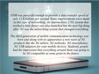 GSM was powerful enough to provide a data transfer speed of
only 13 Kilobytes per second. Some improvements were made
to this type of networking. An intermediary 2.5G system that
worked a little faster was also launched but the next big thing
after 2G was the networking system that changed everything.
The third generation of mobile communication technology was
born and along with its appearance a new wave of 3G
products like the 3G tablets, 3G netbooks, 3G smartphones,
3G USB adaptors for your mobile devices. Suddenly people
had the impression that everything around them was going to
be 3G compatible at some point in the future.
 