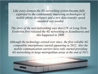 Like every domain the 3G networking system became fully
exploited by the continuously improving technologies of
mobile phone developers and a new data transfer speed
standard was needed.
The story of the next networking says that LTE or Long Term
Evolution first released the 4G networking in Scandinavia and
this happened in 2009.
Although the technology existed ever since, the first reliable 4G
compatible smartphones started appearing in 2012. Also the
mobile communication carriers have only started providing
4G networking in large metropolitan areas at the end of 2011.
 