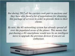 But during 2012 all the carriers took part in auctions and
they have also faced a lot of negotiations for obtaining
this package of services in order to provide them to their
clients.
By now, the 4G networking system has already spread all
over the populated areas of the planet. This means that
purchasing a 4G smartphone would now be an intelligent
move to upgrade the previous devices if you are an
enthusiast.
 