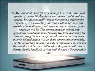 The 4G compatible smartphones manage to provide download
speeds of almost 50 Megabytes per second (real download
speed). This automatically means that using a smartphone
capable of 4G networking, the owner will never have any
trouble with loading any web page, no matter how large the
page size will be. This connectivity can handle any
upload/download in no time. Sharing HD files, accessing the
internet, using the internet-powered services and any other
internet related action will get done almost instantaneously.
The 4G networking system is a truly revolutionary system and
the benefits will become visible when the people will start to
change the old handheld devices with the new 4G compatible
ones.
 