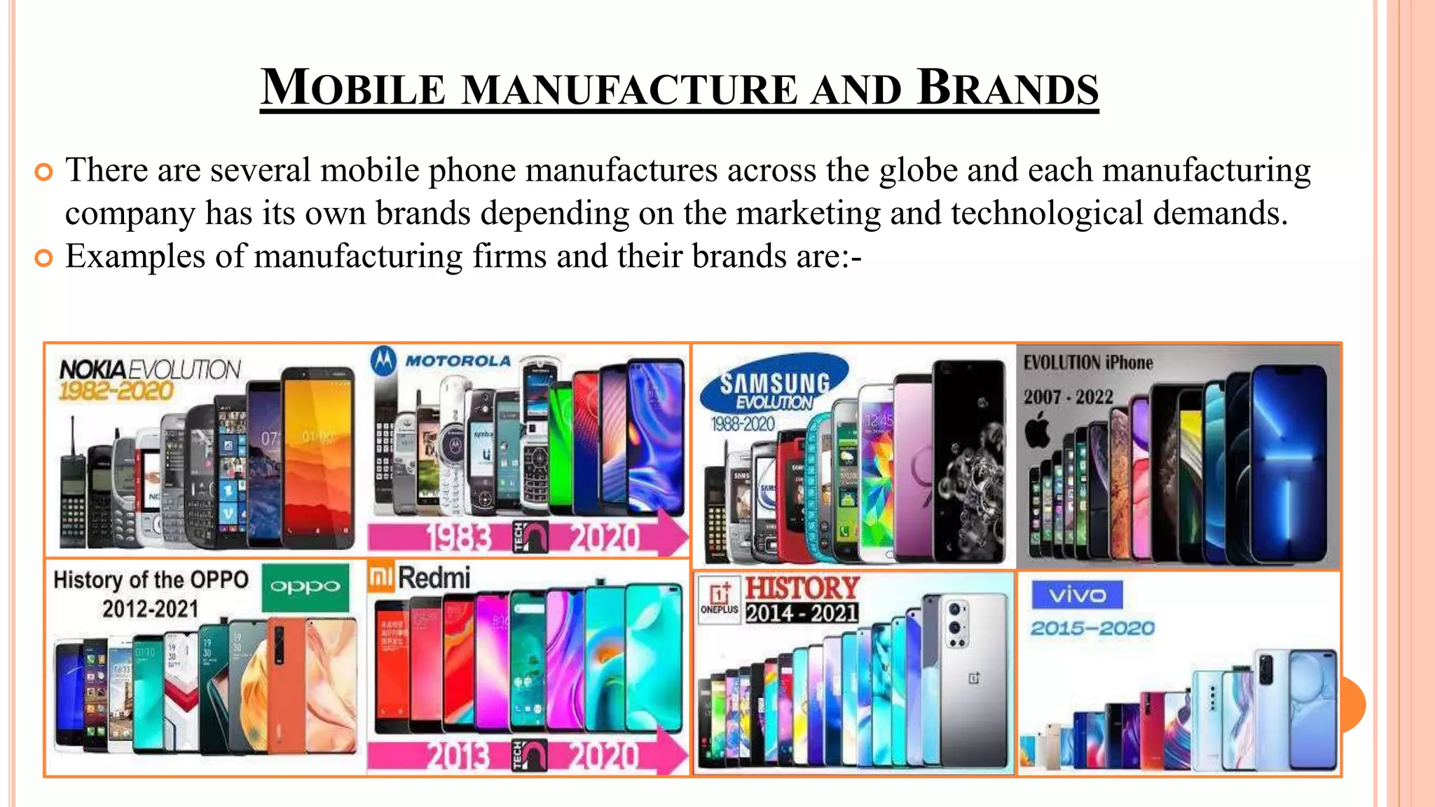 MOBILE MANUFACTURE AND BRANDS
 There are several mobile phone manufactures across the globe and each manufacturing
company has its own brands depending on the marketing and technological demands.
 Examples of manufacturing firms and their brands are:-
 