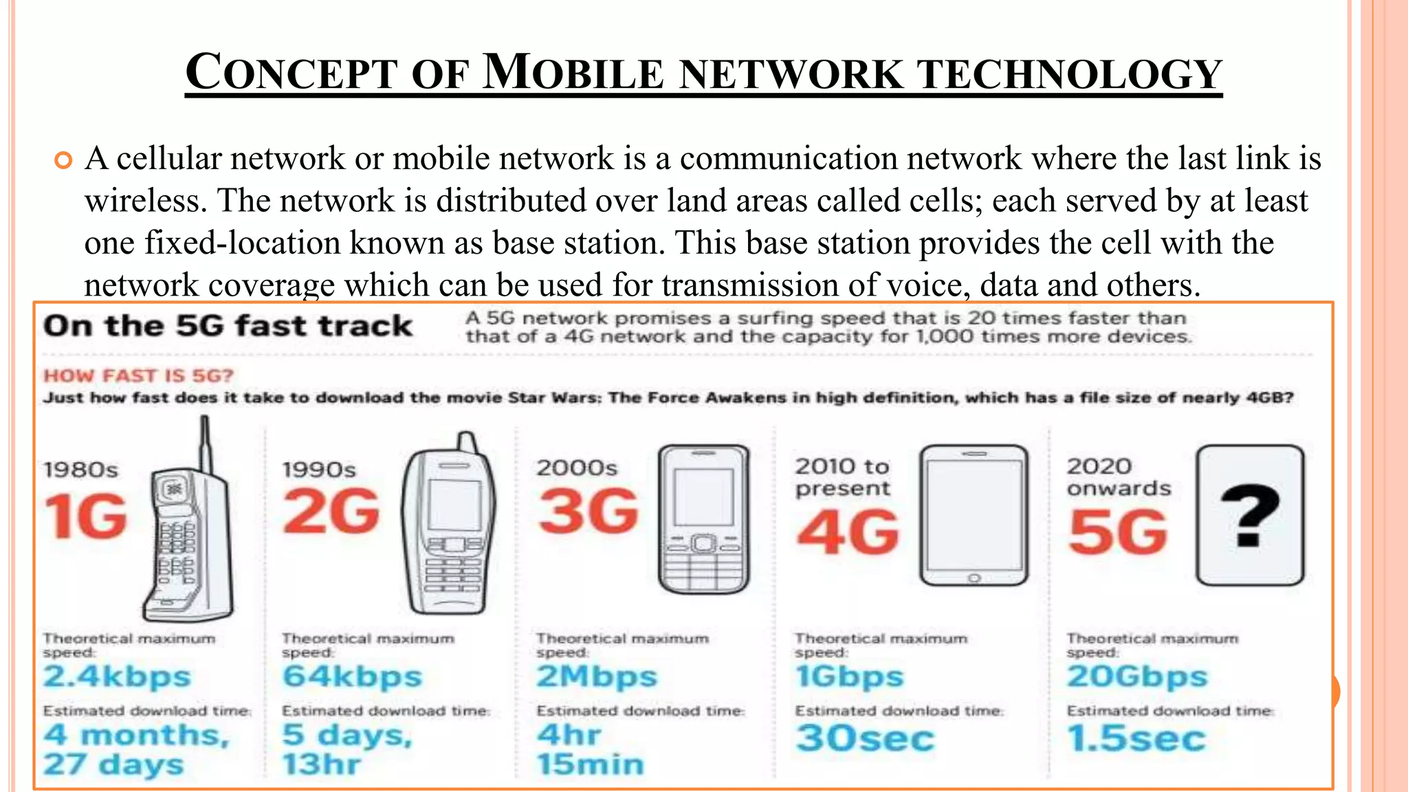CONCEPT OF MOBILE NETWORK TECHNOLOGY
 A cellular network or mobile network is a communication network where the last link is
wireless. The network is distributed over land areas called cells; each served by at least
one fixed-location known as base station. This base station provides the cell with the
network coverage which can be used for transmission of voice, data and others.
 