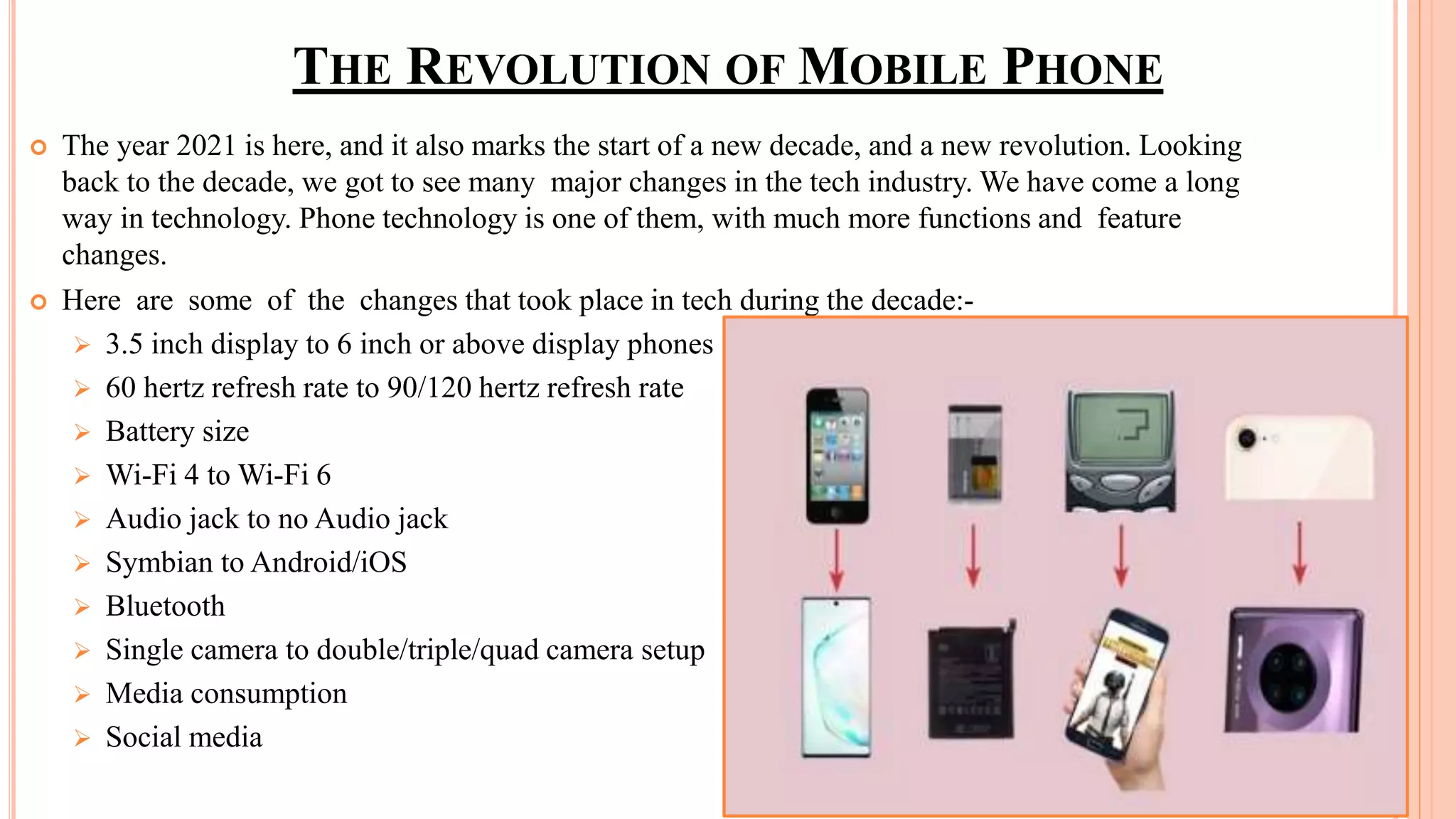 THE REVOLUTION OF MOBILE PHONE
 The year 2021 is here, and it also marks the start of a new decade, and a new revolution. Looking
back to the decade, we got to see many major changes in the tech industry. We have come a long
way in technology. Phone technology is one of them, with much more functions and feature
changes.
 Here are some of the changes that took place in tech during the decade:-
 3.5 inch display to 6 inch or above display phones
 60 hertz refresh rate to 90/120 hertz refresh rate
 Battery size
 Wi-Fi 4 to Wi-Fi 6
 Audio jack to no Audio jack
 Symbian to Android/iOS
 Bluetooth
 Single camera to double/triple/quad camera setup
 Media consumption
 Social media
 
