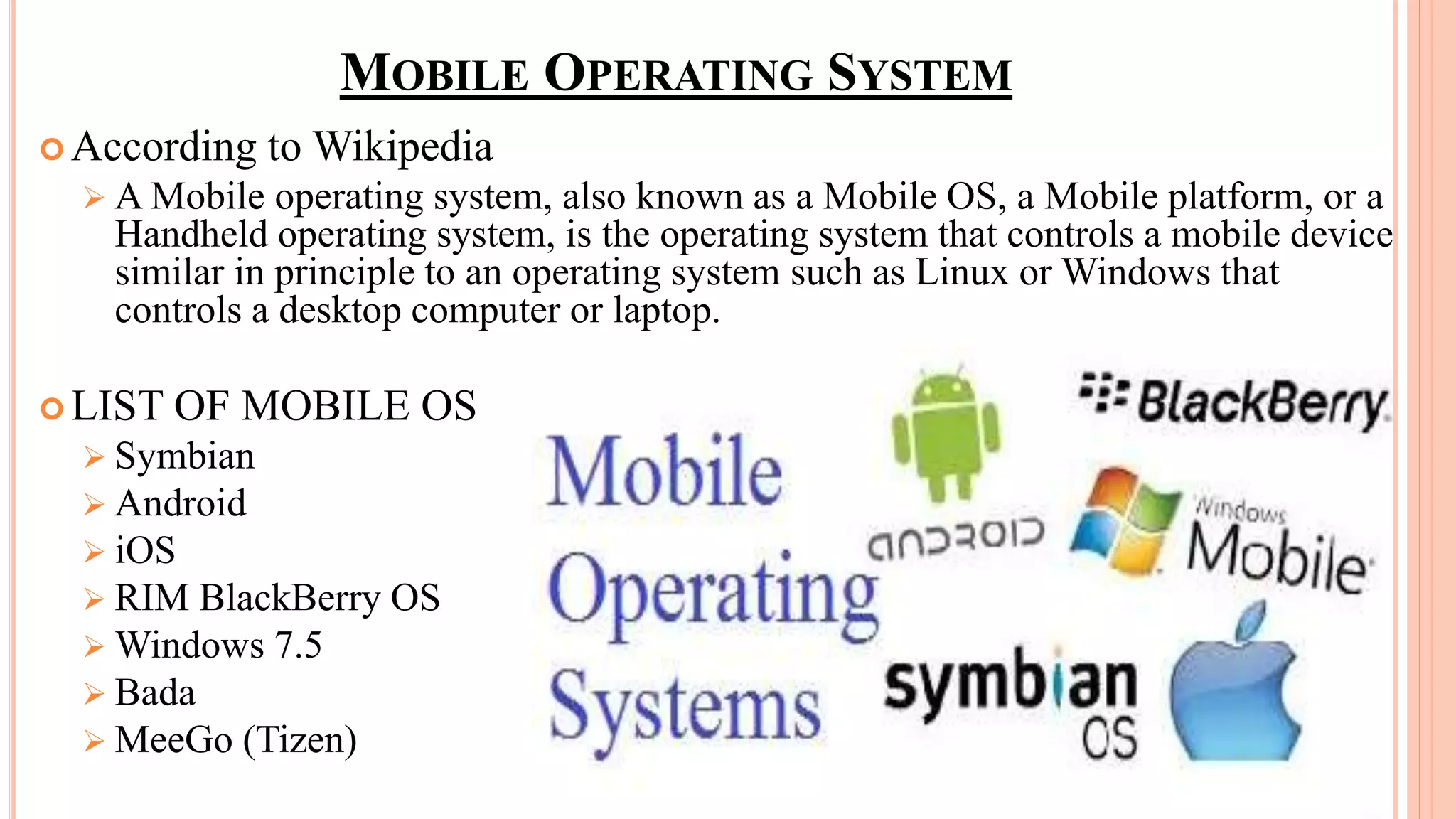 MOBILE OPERATING SYSTEM
 According to Wikipedia
 A Mobile operating system, also known as a Mobile OS, a Mobile platform, or a
Handheld operating system, is the operating system that controls a mobile device
similar in principle to an operating system such as Linux or Windows that
controls a desktop computer or laptop.
 LIST OF MOBILE OS
 Symbian
 Android
 iOS
 RIM BlackBerry OS
 Windows 7.5
 Bada
 MeeGo (Tizen)
 
