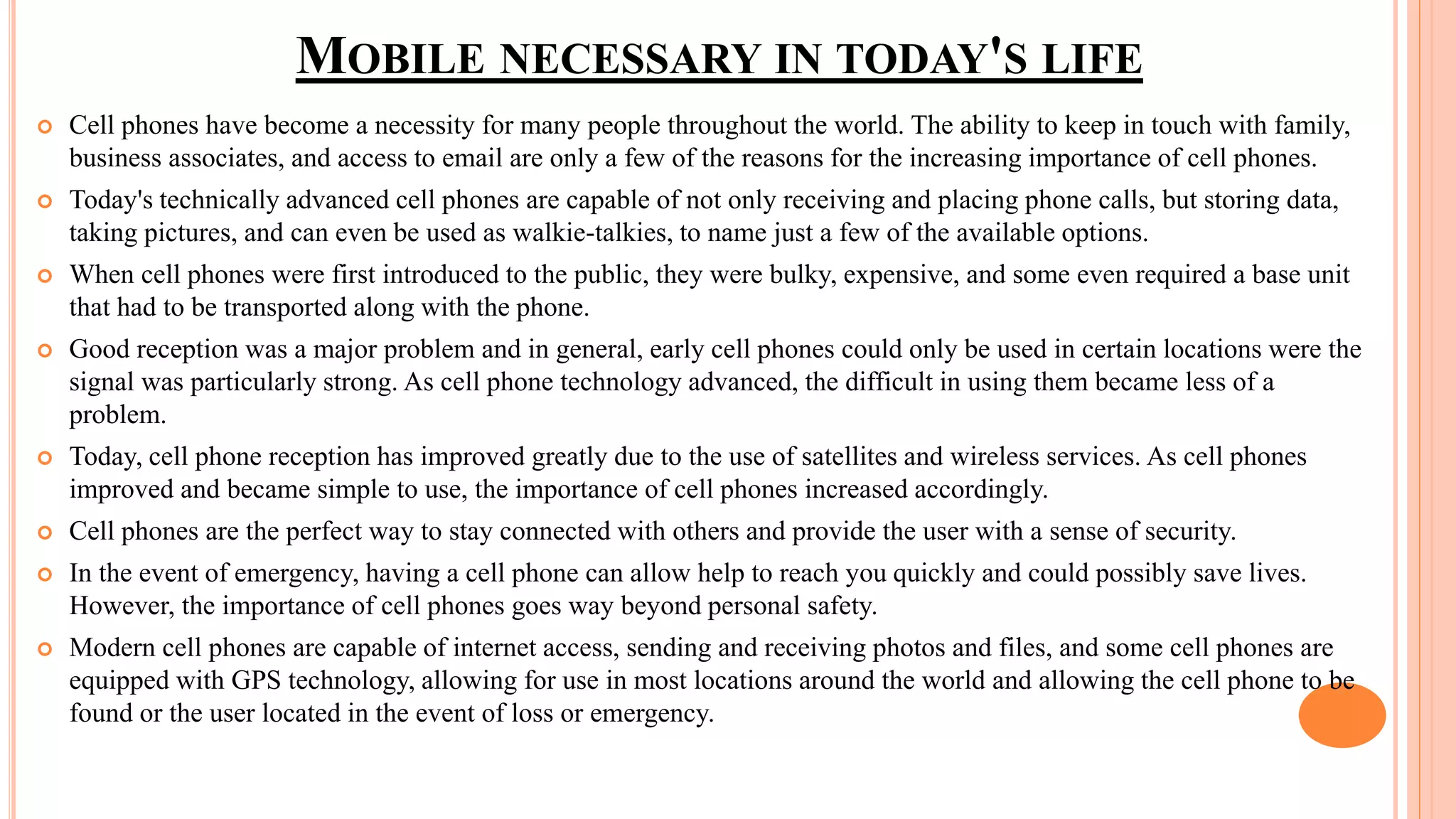 MOBILE NECESSARY IN TODAY'S LIFE
 Cell phones have become a necessity for many people throughout the world. The ability to keep in touch with family,
business associates, and access to email are only a few of the reasons for the increasing importance of cell phones.
 Today's technically advanced cell phones are capable of not only receiving and placing phone calls, but storing data,
taking pictures, and can even be used as walkie-talkies, to name just a few of the available options.
 When cell phones were first introduced to the public, they were bulky, expensive, and some even required a base unit
that had to be transported along with the phone.
 Good reception was a major problem and in general, early cell phones could only be used in certain locations were the
signal was particularly strong. As cell phone technology advanced, the difficult in using them became less of a
problem.
 Today, cell phone reception has improved greatly due to the use of satellites and wireless services. As cell phones
improved and became simple to use, the importance of cell phones increased accordingly.
 Cell phones are the perfect way to stay connected with others and provide the user with a sense of security.
 In the event of emergency, having a cell phone can allow help to reach you quickly and could possibly save lives.
However, the importance of cell phones goes way beyond personal safety.
 Modern cell phones are capable of internet access, sending and receiving photos and files, and some cell phones are
equipped with GPS technology, allowing for use in most locations around the world and allowing the cell phone to be
found or the user located in the event of loss or emergency.
 