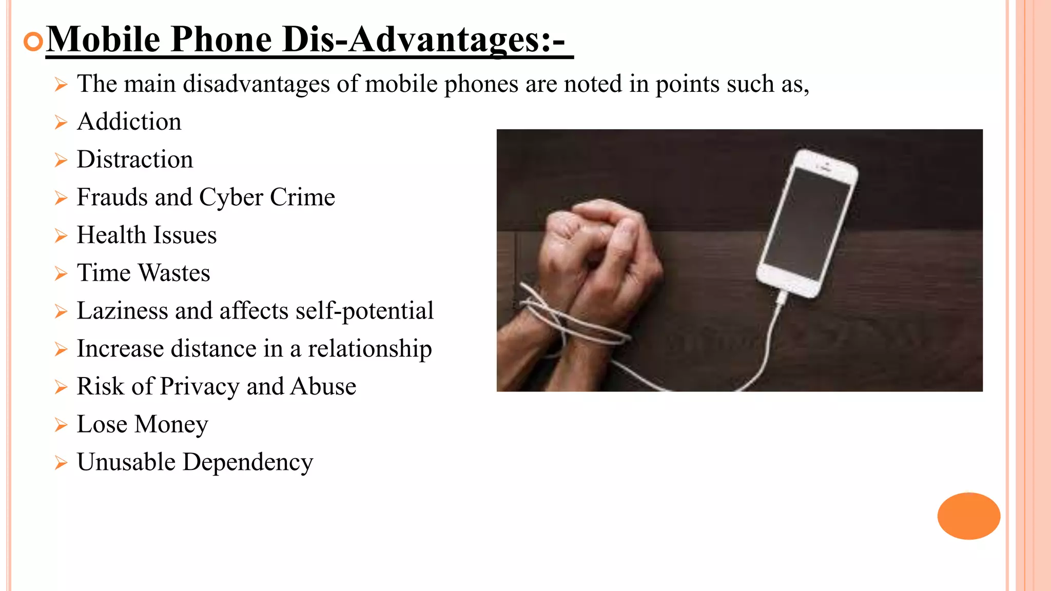 Mobile Phone Dis-Advantages:-
 The main disadvantages of mobile phones are noted in points such as,
 Addiction
 Distraction
 Frauds and Cyber Crime
 Health Issues
 Time Wastes
 Laziness and affects self-potential
 Increase distance in a relationship
 Risk of Privacy and Abuse
 Lose Money
 Unusable Dependency
 