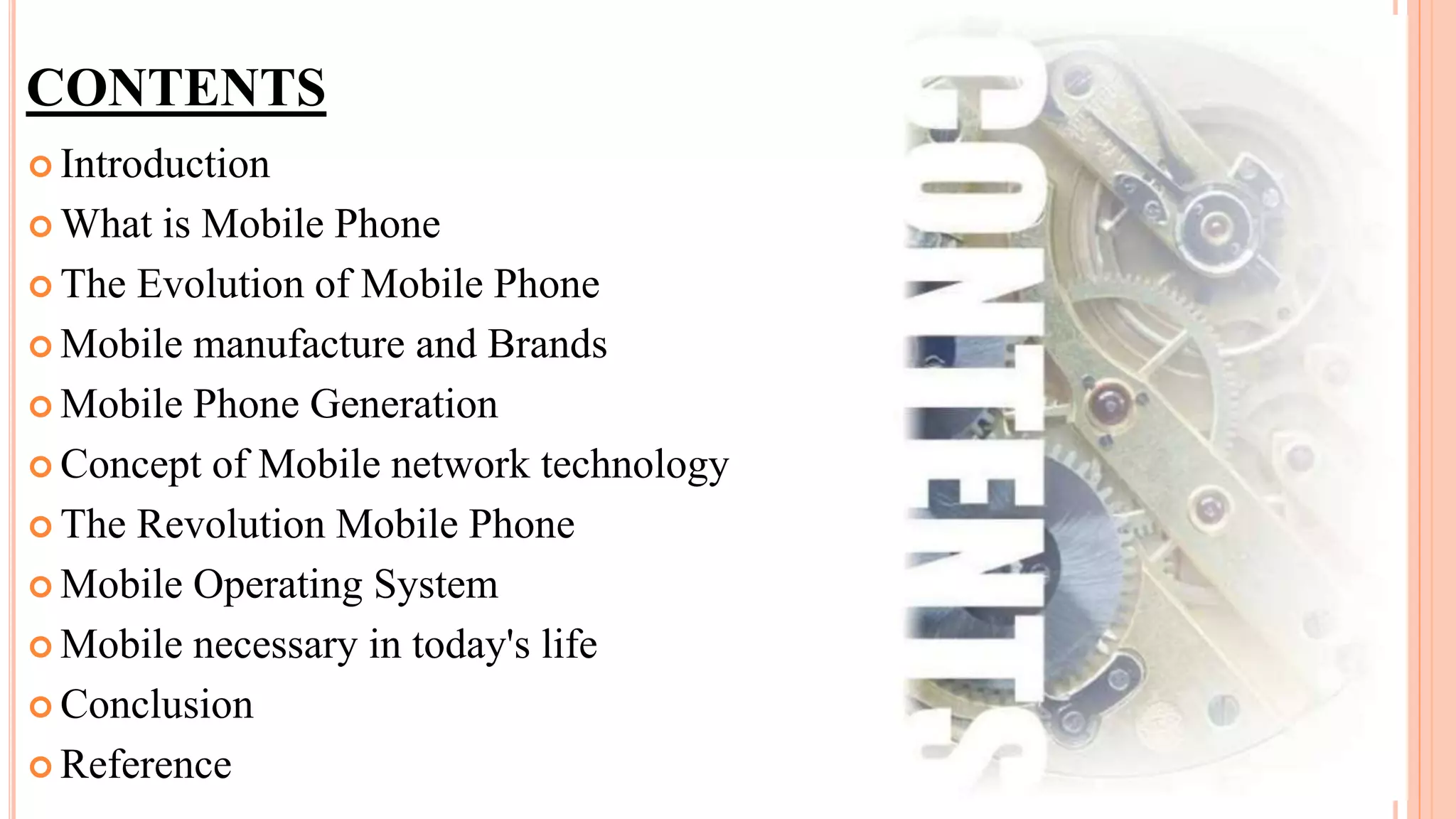 CONTENTS
 Introduction
 What is Mobile Phone
 The Evolution of Mobile Phone
 Mobile manufacture and Brands
 Mobile Phone Generation
 Concept of Mobile network technology
 The Revolution Mobile Phone
 Mobile Operating System
 Mobile necessary in today's life
 Conclusion
 Reference
 