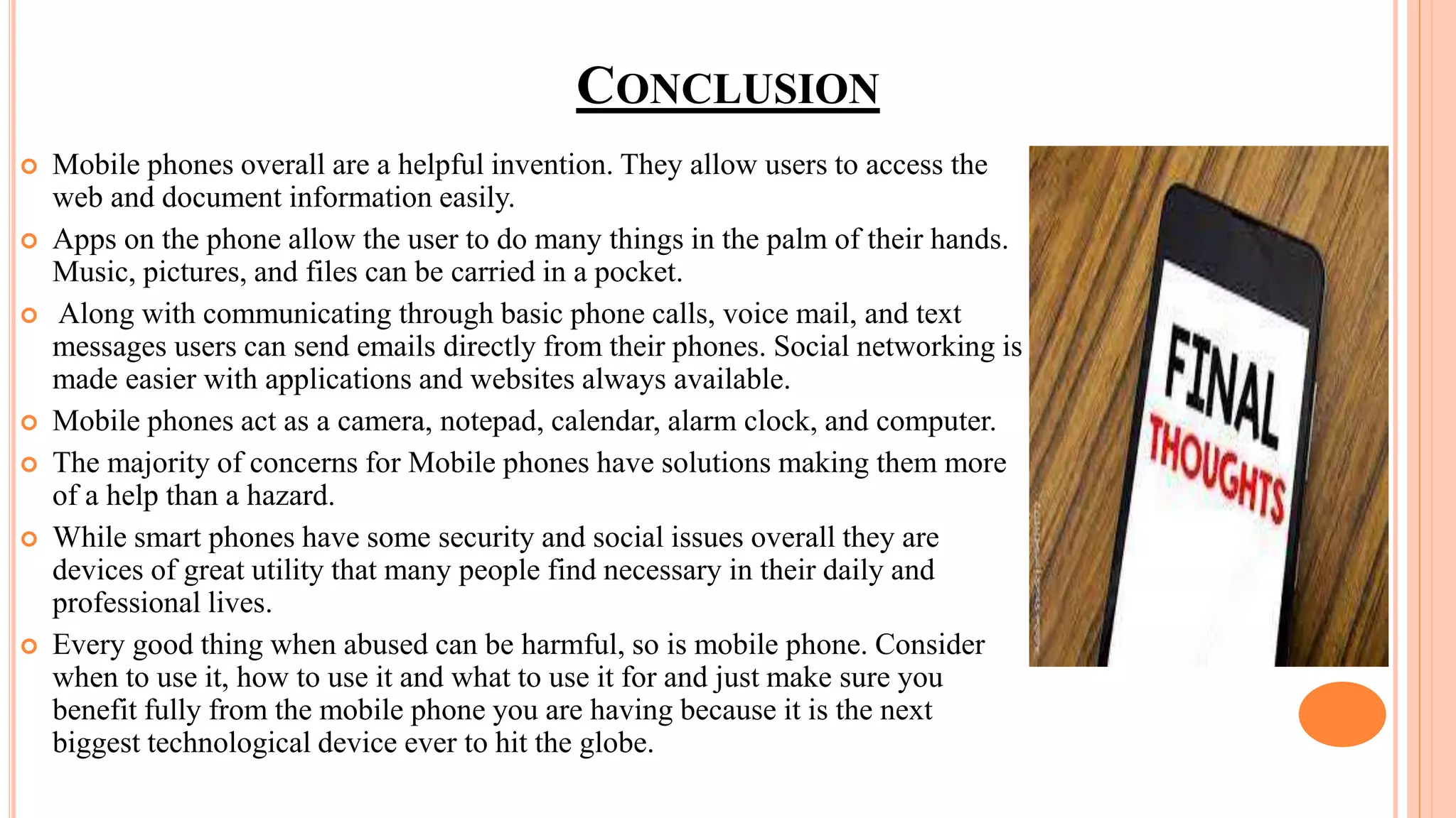 CONCLUSION
 Mobile phones overall are a helpful invention. They allow users to access the
web and document information easily.
 Apps on the phone allow the user to do many things in the palm of their hands.
Music, pictures, and files can be carried in a pocket.
 Along with communicating through basic phone calls, voice mail, and text
messages users can send emails directly from their phones. Social networking is
made easier with applications and websites always available.
 Mobile phones act as a camera, notepad, calendar, alarm clock, and computer.
 The majority of concerns for Mobile phones have solutions making them more
of a help than a hazard.
 While smart phones have some security and social issues overall they are
devices of great utility that many people find necessary in their daily and
professional lives.
 Every good thing when abused can be harmful, so is mobile phone. Consider
when to use it, how to use it and what to use it for and just make sure you
benefit fully from the mobile phone you are having because it is the next
biggest technological device ever to hit the globe.
 