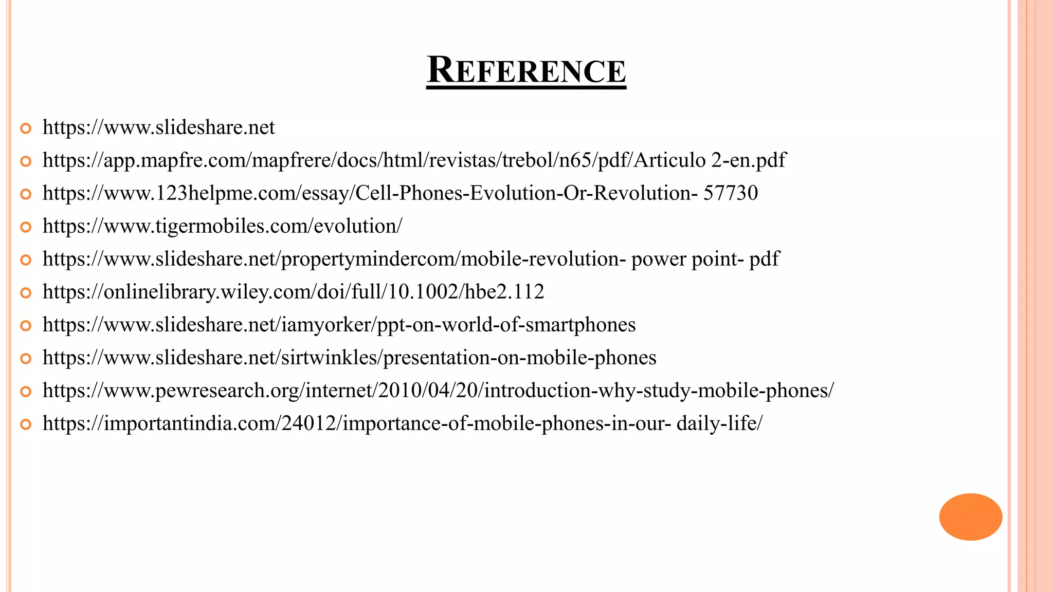 REFERENCE
 https://www.slideshare.net
 https://app.mapfre.com/mapfrere/docs/html/revistas/trebol/n65/pdf/Articulo 2-en.pdf
 https://www.123helpme.com/essay/Cell-Phones-Evolution-Or-Revolution- 57730
 https://www.tigermobiles.com/evolution/
 https://www.slideshare.net/propertymindercom/mobile-revolution- power point- pdf
 https://onlinelibrary.wiley.com/doi/full/10.1002/hbe2.112
 https://www.slideshare.net/iamyorker/ppt-on-world-of-smartphones
 https://www.slideshare.net/sirtwinkles/presentation-on-mobile-phones
 https://www.pewresearch.org/internet/2010/04/20/introduction-why-study-mobile-phones/
 https://importantindia.com/24012/importance-of-mobile-phones-in-our- daily-life/
 