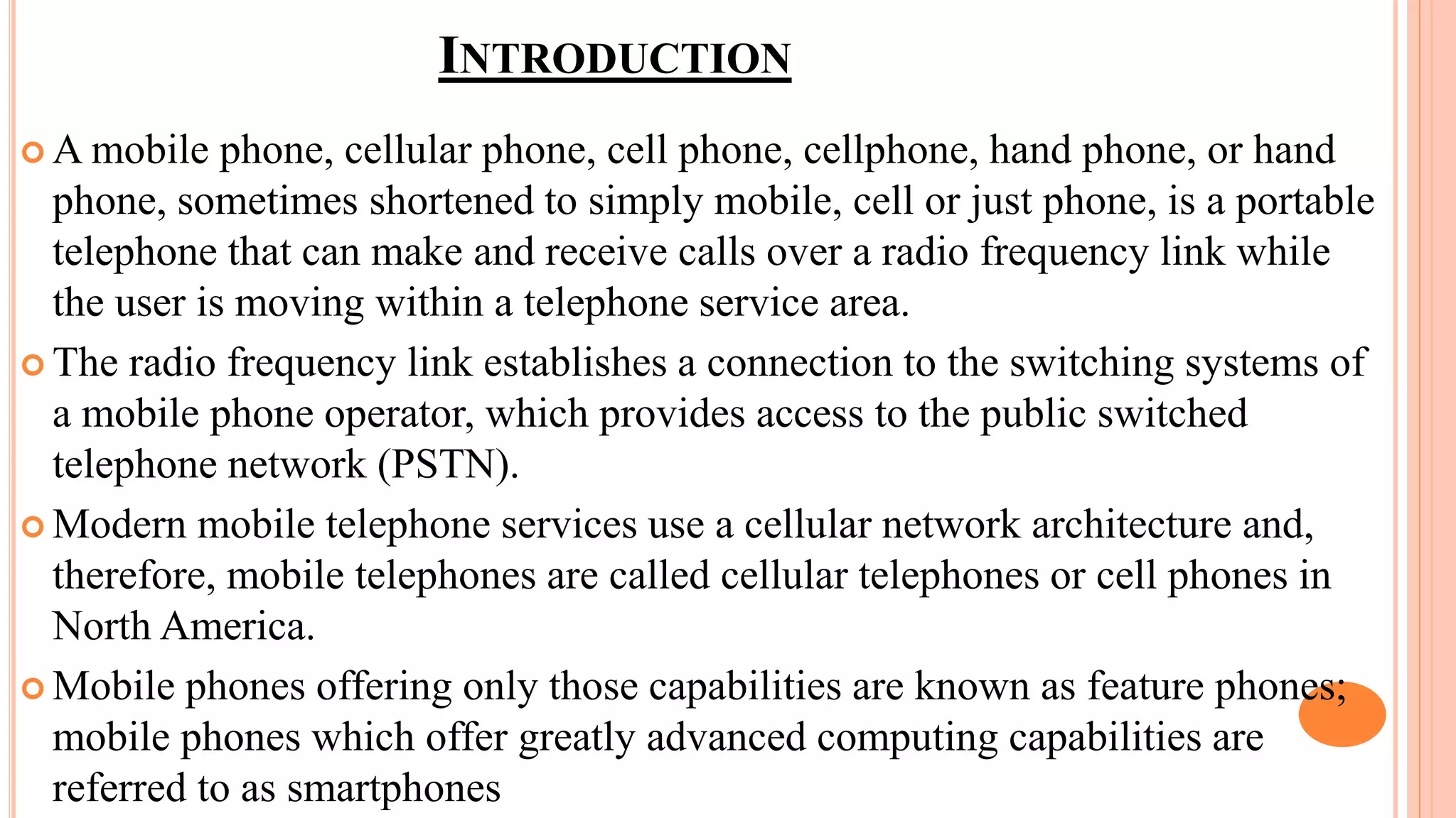 INTRODUCTION
 A mobile phone, cellular phone, cell phone, cellphone, hand phone, or hand
phone, sometimes shortened to simply mobile, cell or just phone, is a portable
telephone that can make and receive calls over a radio frequency link while
the user is moving within a telephone service area.
 The radio frequency link establishes a connection to the switching systems of
a mobile phone operator, which provides access to the public switched
telephone network (PSTN).
 Modern mobile telephone services use a cellular network architecture and,
therefore, mobile telephones are called cellular telephones or cell phones in
North America.
 Mobile phones offering only those capabilities are known as feature phones;
mobile phones which offer greatly advanced computing capabilities are
referred to as smartphones
 