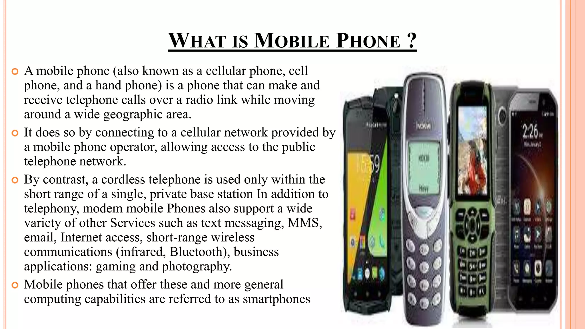  A mobile phone (also known as a cellular phone, cell
phone, and a hand phone) is a phone that can make and
receive telephone calls over a radio link while moving
around a wide geographic area.
 It does so by connecting to a cellular network provided by
a mobile phone operator, allowing access to the public
telephone network.
 By contrast, a cordless telephone is used only within the
short range of a single, private base station In addition to
telephony, modem mobile Phones also support a wide
variety of other Services such as text messaging, MMS,
email, Internet access, short-range wireless
communications (infrared, Bluetooth), business
applications: gaming and photography.
 Mobile phones that offer these and more general
computing capabilities are referred to as smartphones
WHAT IS MOBILE PHONE ?
 