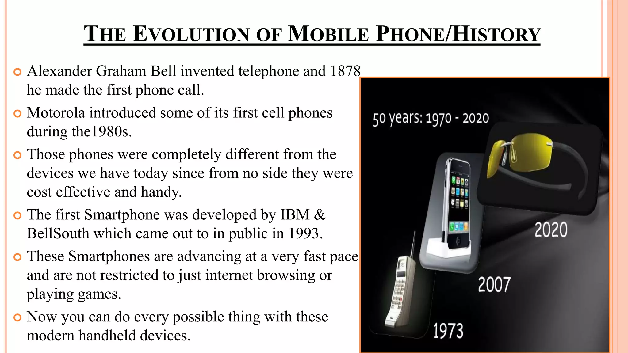 THE EVOLUTION OF MOBILE PHONE/HISTORY
 Alexander Graham Bell invented telephone and 1878
he made the first phone call.
 Motorola introduced some of its first cell phones
during the1980s.
 Those phones were completely different from the
devices we have today since from no side they were
cost effective and handy.
 The first Smartphone was developed by IBM &
BellSouth which came out to in public in 1993.
 These Smartphones are advancing at a very fast pace
and are not restricted to just internet browsing or
playing games.
 Now you can do every possible thing with these
modern handheld devices.
 