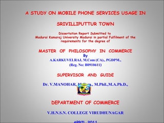 A STUDY ON MOBILE PHONE SERVICES USAGE IN

                SRIVILLIPUTTUR TOWN
                Dissertation Report Submitted to
   Madurai Kamaraj University Madurai in partial Fulfilment of the
                 requirements for the degree of


     MASTER OF PHILOSOPHY IN COMMERCE
                            By
            A.KARKUVELRAJ, M.Com (CA)., PGDPM.,
                    (Reg. No: B0910611)

                SUPERVISOR AND GUIDE

       Dr. V.MANOHAR, M.Com., M.Phil.,M.A.Ph.D.,



             DEPARTMENT OF COMMERCE
                            
          V.H.N.S.N. COLLEGE VIRUDHUNAGAR
 
