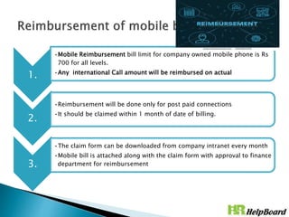 1.
•Mobile Reimbursement bill limit for company owned mobile phone is Rs
700 for all levels.
•Any international Call amount will be reimbursed on actual
2.
•Reimbursement will be done only for post paid connections
•It should be claimed within 1 month of date of billing.
3.
•The claim form can be downloaded from company intranet every month
•Mobile bill is attached along with the claim form with approval to finance
department for reimbursement
 