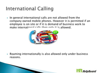  In general international calls are not allowed from the
company owned mobile phones. However it is permitted if an
employee is on site or if it is demand of business work to
make international calls then only it is allowed.
 Roaming internationally is also allowed only under business
reasons.
 