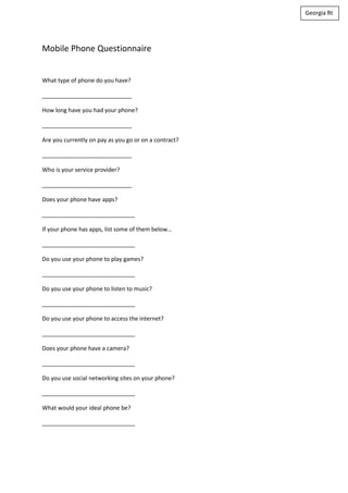 Georgia Rt




Mobile Phone Questionnaire


What type of phone do you have?

____________________________

How long have you had your phone?

____________________________

Are you currently on pay as you go or on a contract?

____________________________

Who is your service provider?

____________________________

Does your phone have apps?

_____________________________

If your phone has apps, list some of them below…

_____________________________

Do you use your phone to play games?

_____________________________

Do you use your phone to listen to music?

_____________________________

Do you use your phone to access the internet?

_____________________________

Does your phone have a camera?

_____________________________

Do you use social networking sites on your phone?

_____________________________

What would your ideal phone be?

_____________________________
 