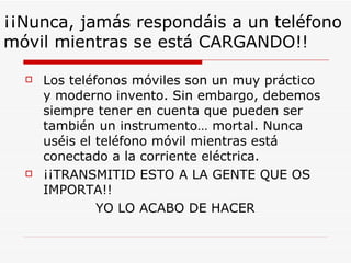 ¡¡Nunca, jamás respondáis a un teléfono
móvil mientras se está CARGANDO!!

     Los teléfonos móviles son un muy práctico
      y moderno invento. Sin embargo, debemos
      siempre tener en cuenta que pueden ser
      también un instrumento… mortal. Nunca
      uséis el teléfono móvil mientras está
      conectado a la corriente eléctrica.
     ¡¡TRANSMITID ESTO A LA GENTE QUE OS
      IMPORTA!!
               YO LO ACABO DE HACER
 