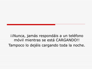 ¡¡Nunca, jamás respondáis a un teléfono móvil mientras se está CARGANDO!! Tampoco lo dejéis cargando toda la noche. 