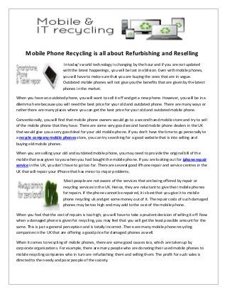 Mobile Phone Recycling is all about Refurbishing and Reselling
In today’s world technology is changing by the hour and if you are not updated
with the latest happenings, you will be lost in oblivion. Even with mobile phones,
you will have to make sure that you are buying the ones that are in vogue.
Outdated mobile phones will not give you the benefits that are given by the latest
phones in the market.
When you have an outdated phone, you will want to sell it off and get a new phone. However, you will be in a
dilemma here because you will need the best price for your old and outdated phone. There are many ways or
rather there are many places where you can get the best price for your old and outdated mobile phone.
Conventionally, you will find that mobile phone owners would go to a second hand mobile store and try to sell
of the mobile phone that they have. There are some very good second hand mobile phone dealers in the UK
that would give you a very good deal for your old mobile phone. If you don't have the time to go personally to
a recycle company mobile phones store, you can try searching for a good website that is into selling and
buying old mobile phones.
When you are selling your old and outdated mobile phone, you may need to provide the original bill of the
mobile that was given to you when you had bought the mobile phone. If you are looking out for iphone repair
service in the UK, you don't have to go too far. There are several good iPhone repair and service centres in the
UK that will repair your iPhone that has minor to major problems.
Most people are not aware of the services that are being offered by repair or
recycling services in the UK. Hence, they are reluctant to give their mobile phones
for repairs. If the phone cannot be repaired, it is best that you give it to mobile
phone recycling uk and get some money out of it. The repair costs of such damaged
phones may be too high and may add to the cost of the mobile phone.
When you feel that the cost of repairs is too high, you will have to take a prudent decision of selling it off. Now
when a damaged phone is given for recycling, you may feel that you will get the least possible amount for the
same. This is just a general perception and is totally incorrect. There are many mobile phone recycling
companies in the UK that are offering a good price for damaged phones as well.
When it comes to recycling of mobile phones, there are some good causes too, which are taken up by
corporate organizations. For example, there are many people who are donating their used mobile phones to
mobile recycling companies who in turn are refurbishing them and selling them. The profit for such sales is
directed to the needy and poor people of the society.
 