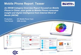 Mobile Phone Report Teaser
An IWOM Category Overview Report focused on Mobile
Phone in China: your guide to Mobile Phone consumer
insight and digital intelligence from Internet Word of
Mouth (IWOM)
Production:    CIC Mobile Phone Team
Time Period:   2008 Jan-Dec




                                                         © 2009 CIC
 
